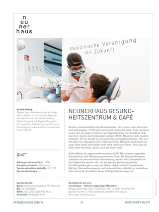 66 WIRTSCHAFT HILFT!SPENDENGUIDE 2018/19
Wohnen und Gesundheit sind Menschenrechte. Doch immer mehr Menschen
sind wohnungslos: 15.038 sind laut Statistik Austria betroffen. Viele von ihnen
trauen sich aus Angst vor Kosten oder Stigmatisierung trotz Krankheit nicht
zum Arzt. Zudem sind Schätzungen zufolge 100.000 Menschen nicht kranken-
versichert. Für sie alle gibt es das neunerhaus Gesundheitszentrum. Hier wur-
den allein im ­vergangenen Jahr 4.400 obdachlose Menschen medizinisch ver-
sorgt. Unter ihnen auch immer mehr nicht versicherte Kinder: Denn sind die
Eltern nicht ver­sichert, sind es auch die Kinder nicht.
2018 eröffnete das angrenzende neunerhaus Café. Hier machen Angestellte,
AnrainerInnen und KlientInnen gemeinsam Pause. Mit kreativen Rezepten,
­zubereitet mit ehrenamtlicher Unterstützung, werden hier Lebens­mittel vor
dem Wegwerfen gerettet und Lust auf gesunde Ernährung gemacht.
Den Mittagsteller gibt es unter der Woche täglich auf freier Spendenbasis.
Mit Ihrer Unternehmensspende und ehrenamtlichen Mitarbeit im neunerhaus
Café sichern Sie den Betrieb dieser wichtigen Einrichtungen ab!
du bist wichtig
Diesen Satz hören Menschen in Krisen
viel zu selten. Im neunerhaus Gesund-
heitszentrum  Café ist das anders.
Neben Umgang auf Augenhöhe gehen
hier qualitativ hochwertige medizinische
Versorgung und kompetente Sozialarbeit
Hand in Hand.
NEUNERHAUS GESUND-
HEITSZENTRUM  CAFÉ
©ChristophLiebentritt
MA haupt-/ehrenamtlich: 112/84
Haupteinsatzländer: Österreich
Spendenabsetzbarkeits-Nr.: SO 1127
Spendengütesiegel: ja
Spendenkonto:
Bank: Raiffeisenlandesbank NÖ-Wien AG
BIC: RLNWATWW
IBAN: AT25 3200 0000 0592 9922
Kennwort: Wirtschaft hilft!
Kontaktieren Sie uns:
neunerhaus – Hilfe für obdachlose Menschen
Margaretenstraße 166/1, 1050 Wien, Tel.: +43 (0)1 990 09 09-931
Barbara Kumer, E-Mail: barbara.kumer@neunerhaus.at
Web: www.neunerhaus.at
 
