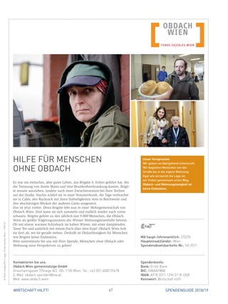 67WIRTSCHAFT HILFT! SPENDENGUIDE 2018/19
HILFE FÜR MENSCHEN
OHNE OBDACH
Es war ein einfaches, aber gutes Leben, das Brigitte S. früher geführt hat. Bis
die Trennung von ihrem Mann und eine Brustkrebserkrankung kamen. Brigit-
te musste ausziehen, landete nach einer Zwischenstation bei ihrer Tochter
auf der Straße. Nachts schlief sie in einer Notunterkunft, die Tage verbrachte
sie in Cafés, den Rucksack mit ihren Habseligkeiten stets in Reichweite und
den abschätzigen Blicken der anderen Gäste ausgesetzt.
Das ist jetzt vorbei. Denn Brigitte lebt nun in einer Wohngemeinschaft von
Obdach Wien. Dort kann sie sich sammeln und endlich wieder nach vorne
schauen. Brigitte gehört zu den jährlich fast 9.000 Menschen, die Obdach
Wien als größte Trägerorganisation der Wiener Wohnungslosenhilfe betreut.
Ob mit einem warmen Schlafsack im kalten Winter, mit einer dampfenden
Tasse Tee und natürlich mit einem Dach über dem Kopf: Obdach Wien holt
sie dort ab, wo sie gerade stehen. Deshalb ist Obdachlosigkeit für Menschen
wie Brigitte keine Endstation.
Bitte unterstützen Sie uns mit Ihrer Spende, Menschen ohne Obdach oder
Wohnung neue Perspektiven zu geben!
©GettyImages/RichLegg,FondsSozialesWien-FSW(2)
MA haupt-/ehrenamtlich: 372/35
Haupteinsatzländer: Wien
Spendenabsetzbarkeits-Nr.: SO 2571
Spendenkonto:
Bank: Erste Bank
BIC: GIBAATWW
IBAN: AT18 2011 1296 5118 1000
Kennwort: Wirtschaft hilft!
Kontaktieren Sie uns:
Obdach Wien gemeinnützige GmbH
Graumanngasse 7/Stiege A/2. OG, 1150 Wien, Tel.: +43 (0)1 4000 59478
E-Mail: obdach.spenden@fsw.at
Web: www.obdach.wien
Unser Versprechen
Wir geben vorübergehend Unterkunft.
Wir begleiten Menschen von der
Straße bis in die eigene Wohnung.
Egal wie verzwickt die Lage ist,
wir finden gemeinsam einen Weg.
Obdach- und Wohnungslosigkeit ist
keine Endstation.
 