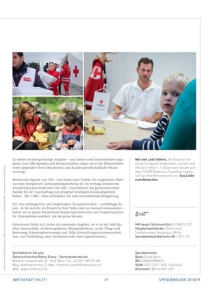69WIRTSCHAFT HILFT! SPENDENGUIDE 2018/19
Not und Leid lindern, die Situation für
sozial Schwache verbessern, schnell und
effizient helfen – in Österreich setzen sich
über 74.000 Rotkreuz-Freiwillige tagtäg-
lich für ihre Mitmenschen ein. Aus Liebe
zum Menschen.
Zu helfen ist eine großartige Aufgabe – und immer mehr Unternehmen enga-
gieren sich! Mit Spenden und Partnerschaften zeigen sie in der Öffentlichkeit
sowie gegenüber ihren Mitarbeitern und Kunden gesellschaftliche Verant­
wortung.
Bereits eine Spende von 100,– Euro kann einer Familie ein sorgenfreies Weih-
nachten ermöglichen: Lebensmittelgutscheine für die Festtage können ein
wunderbares Geschenk sein! Mit 300,– Euro können wir gemeinsam einer
Familie bei der Anschaffung von dringend benötigten Haushaltsgeräten
­helfen. Mit 1.000,– Euro verhindern wir eine bevorstehende Delogierung.
Für eine umfangreiche und langfristigere Zusammenarbeit – unabhängig da-
von, ob Sie sich für ein Projekt in Ihrer Nähe oder im Ausland interessieren –
haben wir in jedem Bundesland Ansprechpartnerinnen und Ansprechpartner
für Unternehmen etabliert, die Sie gerne beraten.
Gemeinsam findet sich sicher ein passendes Angebot, sei es in der individu-
ellen Spontanhilfe, im Rettungsdienst, Blutspendedienst, in der Pflege und
Betreuung, Katastrophenvorsorge und -hilfe, Entwicklungszusammenarbeit,
Aus- und Fortbildung, dem Suchdienst oder dem Jugendrotkreuz.
Spendenkonto:
Bank: Erste Bank
BIC: GIBAATWWXXX
IBAN: AT57 2011 1400 1440 0144
Kennwort: Wirtschaft hilft!
Kontaktieren Sie uns:
Österreichisches Rotes Kreuz - Generalsekretariat
Wiedner Hauptstraße 32, 1040 Wien, Tel.: +43 (0)1 589 00 186
Mag. Manfred Kumer, E-Mail: manfred.kumer@roteskreuz.at
Web: www.roteskreuz.at
©ÖsterreichischesRotesKreuz(ÖRK)/GiovanniCastell,IbrahimMalla/IFRC,ÖsterreichischesRotesKreuz
MA haupt-/ehrenamtlich: 8.384/74.327
Haupteinsatzländer: Österreich,
­Südosteuropa, Kaukasus, Afrika
Spendenabsetzbarkeits-Nr.: SO 1131
 