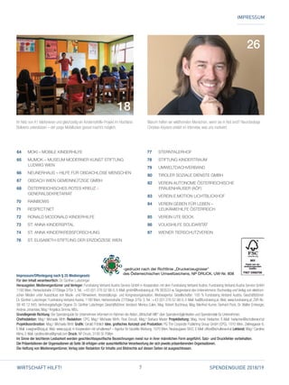 7 SPENDENGUIDE 2018/19WIRTSCHAFT HILFT!
IMPRESSUM
Warum helfen wir wildfremden Menschen, wenn sie in Not sind? Neurobiologe
Christian Keysers erklärt im Interview, was uns motiviert.
Im Netz von A1 telefonieren und gleichzeitig ein Kindernothilfe-Projekt im Hochland
Boliviens unterstützen – der junge Mobilfunker goood macht’s möglich.
26
18
64 	 MOKI – MOBILE KINDERHILFE
65 	MUMOK – MUSEUM MODERNER KUNST STIFTUNG
LUDWIG WIEN
66 	 NEUNERHAUS – HILFE FÜR OBDACHLOSE MENSCHEN
67 	 OBDACH WIEN GEMEINNÜTZIGE GMBH
68 	ÖSTERREICHISCHES ROTES KREUZ –
GENERALSEKRETARIAT
70 	 RAINBOWS
71 	 RESPECT.NET
72 	 RONALD MCDONALD KINDERHILFE
73 	 ST. ANNA KINDERSPITAL
74 	 ST. ANNA KINDERKREBSFORSCHUNG
76 	 ST. ELISABETH-STIFTUNG DER ERZDIÖZESE WIEN
 Impressum/Offenlegung nach § 25 Mediengesetz
Für den Inhalt verantwortlich: Dr. Günther Lutschinger
Herausgeber, Medieneigentümer und Verleger: Fundraising Verband Austria Service GmbH in Kooperation mit dem Fundraising Verband Austria. Fundraising Verband Austria Service GmbH
1180 Wien, Herbeckstraße 27/Stiege 2/Tür 3; Tel.: +43 (0)1 276 52 98-0, E-Mail: gmbh@fundraising.at, FN 383533 w. Gegenstand des Unternehmens: Buchverlag und Verlag von elektroni-
schen Medien unter Ausschluss von Musik- und Filmwerken, Veranstaltungs- und Kongressorganisation, Werbeagentur. Gesellschafter: 100 % Fundraising Verband Austria. Geschäftsführer:
Dr. Günther Lutschinger; Fundraising Verband Austria, 1180 Wien, Herbeckstraße 27/Stiege 2/Tür 3; Tel.: +43 (0)1 276 52 98-0, E-Mail:­­fva@fundraising.at, Web: www.fundraising.at; ZVR-Nr.:
99 48 12 845; ­Vertre­tungsbefugte Organe: Dr. Günther Lutschinger, Geschäftsführer; Vorstand: ­Monica Culen, Mag. Robert Buchhaus, Mag. Manfred Kumer, Gerhard Pock, Dr. Walter Emberger,
­Andrea Johanides, Mag.a
Angelica Simma, MSc.
Grundlegende Richtung: Der Spendenguide für Unternehmen informiert im Rahmen der Aktion „Wirtschaft hilft!“ über Spendenmöglichkeiten und Spendenziele für Unternehmen.
Chefredaktion: Mag.a
Michaela Wirth Redaktion: CPG, Mag.a
Michaela Wirth, Rosi Dorudi, Mag.a
Barbara Mader Projekt­leitung: Mag. Horst Harlacher, E-Mail: ­harlacher@schulterwurf.at
Projektkoordination: Mag.a
Michaela Wirth Grafik: Gerald Fröhlich Idee, grafisches ­Konzept und ­Produktion: PG The Corporate ­Publishing Group GmbH (CPG), 1010 Wien, Zelinkagasse 6,
E-Mail: s.wagner@cpg.at, Web: www.cpg.at, in Kooperation mit schulterwurf – Agentur für bezahlte Werbung, 1070 Wien, ­Neubaugasse 56/2, E-Mail: office@schulterwurf.at Lektorat: Mag.a
Caroline
Klima, E-Mail: caroline.klima@gmail.com Druck: NP Druck, 3100 St. Pölten
Im Sinne der leichteren Lesbarkeit werden geschlechtsspezifische Bezeichnungen meist nur in ihrer männlichen Form angeführt. Satz- und Druckfehler vorbehalten.
Die Präsentationen der Organisationen ab Seite 36 erfolgen unter ausschließlicher Verantwortung der sich jeweils präsentierenden Organisationen.
Die Haftung von Medieneigentümer, Verlag oder Redaktion für Inhalte und Bildrechte auf diesen Seiten ist ausgeschlossen.
77 	 STERNTALERHOF
78 	 STIFTUNG KINDERTRAUM
79 	 UMWELTDACHVERBAND
80 	 TIROLER SOZIALE DIENSTE GMBH
82 	VEREIN AUTONOME ÖSTERREICHISCHE
FRAUENHÄUSER (AÖF)
83 	 VEREIN E.MOTION LICHTBLICKHOF
84 	VEREIN GEBEN FÜR LEBEN –
LEUKÄMIEHILFE ÖSTERREICH
85 	 VEREIN UTE BOCK
86 	 VOLKSHILFE SOLIDARITÄT
87 	 WIENER TIERSCHUTZVEREIN
-gedruckt nach der Richtlinie „Druckerzeugnisse“
des Österreichischen Umweltzeichens, NP DRUCK, UW-Nr. 808
 