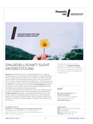 71WIRTSCHAFT HILFT! SPENDENGUIDE 2018/19
ZIVILGESELLSCHAFT SUCHT
UNTERSTÜTZUNG
Respekt.net ist Österreichs erste Crowdfunding-Plattform für zivilgesell-
schaftliche Projekte. Das Prinzip ist einfach: Menschen mit gesellschaftspoli-
tischen Anliegen können ihre Ideen auf der Plattform vorstellen. UserInnen,
die die Initiativen unterstützenswert finden, können Geld, Zeit oder Know-
how investieren. Projekte einreichen kann dabei jeder – ob Privatperson, Stu-
dentengruppe oder Verein. Jede Idee zur Weiterentwicklung der Gesellschaft
ist willkommen. Die Plattform wurde 2010 vom Verein Respekt.net ins Le-
ben gerufen. Seither wurden mehr als 1.200 Projekte eingereicht und über
zwei Millionen Euro Spendenvolumen gesammelt.
Sie suchen unterstützenswerte Projekte? Sie möchten Ihre MitarbeiterInnen,
KundInnen und LieferantInnen in Ihren Spendenprozess miteinbeziehen?
Corporate Respekt bietet Ihnen eine spezielle Onlinelösung, mit der alle
aus der Vielfalt an zivilgesellschaftlichen Initiativen auf der Projektbörse
­Respekt.net diejenigen auswählen können, die sie persönlich unterstützen
möchten. Wir haben Ihr Interesse geweckt? Wunderbar. Wir freuen uns auf
Ihre Anfrage.
Sie wollen sich schnell und effektiv
engagieren? Ein Respekt.net-Award
bietet Ihrem Unternehmen die Möglich-
keit, sich durch Sponsoring als Unterstüt-
zer zivilgesellschaftlichen Engagements
zu positionieren.
©Respekt.net–CrowdfundingfüreinebessereGesellschaft
MA haupt-/ehrenamtlich: 4/18
Haupteinsatzländer:
Österreich, bei Bedarf weltweiter
Katastrophenhilfen-Einsatz
Spendengütesiegel: ja
Spendenkonto:
Bank: Raiffeisenlandesbank NÖ-Wien
BIC: RLNWATWW
IBAN: AT24 3200 0000 1037 3025
Kennwort: Wirtschaft hilft!
Kontaktieren Sie uns:
Respekt.net – Crowdfunding für eine bessere Gesellschaft
Neubaugasse 56/2, 1070 Wien, Tel.: +43 (0)1 402 01 62
Sabrina Krennmeir, E-Mail: sabrina.krennmeir@respekt.net
Web: www.verein.respekt.net
 