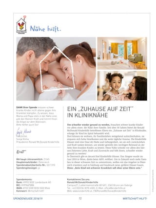 72 WIRTSCHAFT HILFT!SPENDENGUIDE 2018/19
Um schneller wieder gesund zu werden, brauchen schwer kranke Kinder
vor allem eines: die Nähe ihrer Familie. Seit über 30 Jahren bietet die Ronald
McDonald Kinderhilfe betroffenen Eltern ein „Zuhause auf Zeit“ in Kliniknähe,
solange ihr Kind im Spital behandelt wird.
Dort können sie wohnen, ihr Familienleben weitgehend aufrechterhalten, sie
ersparen sich hohe Hotelkosten und die weite tägliche Anreise. Die Kinderhilfe
Häuser sind eine Oase der Ruhe und Geborgenheit, wo sie sich zurückziehen
und Kraft tanken können, um wieder gestärkt den wichtigen Beistand an der
Seite ihres kranken Kindes zu leisten. Diese Nähe schenkt vor allem den klei-
nen Patienten Liebe, Kraft und Zuversicht und hilft ihnen, schneller wieder
­gesund zu werden!
In Österreich gibt es derzeit fünf Kinderhilfe Häuser. Das Jüngste wurde im
Juni 2018 in Wien, direkt beim AKH, eröffnet. Um in Zukunft noch mehr Fami-
lien in dieser schweren Zeit zu unterstützen, wollen wir das Angebot in Öster-
reich erweitern und in Salzburg und Innsbruck neue, größere Häuser bauen.
Denn: „Kein Kind mit schwerer Krankheit soll ohne seine Eltern sein.“
DANK Ihrer Spende müssen schwer
kranke Kinder nicht alleine gegen ihre
Krankheit kämpfen. Zu wissen, dass
Mama und Papa stets in der Nähe sind,
gibt den Kleinen Kraft und nimmt ihnen
die Angst vor dem Alleinsein.
Bitte helfen auch Sie!
Herzlichst,
Sonja Klima
Präsidentin Ronald McDonald Kinderhilfe
EIN „ZUHAUSE AUF ZEIT“
IN KLINIKNÄHE
©RonaldMcDonaldKinderhilfe
MA haupt-/ehrenamtlich: 21/45
Haupteinsatzländer: Österreich
Spendenabsetzbarkeits-Nr.: SO 1310
Spendengütesiegel: ja
Spendenkonto:
Bank: HYPO NOE Landesbank AG
BIC: HYPNATWW
IBAN: AT03 5300 0035 5502 8546
Kennwort: Wirtschaft hilft!
Kontaktieren Sie uns:
Ronald McDonald Kinderhilfe
Campus21, Liebermannstraße A01601, 2345 Brunn am Gebirge
Tel.: +43 (0)2236 3070-6583, E-Mail: office@kinderhilfe.at
Web: www.kinderhilfe.at, FB/RonaldMcDonaldKinderhilfe
 