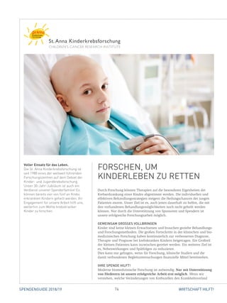 74 WIRTSCHAFT HILFT!SPENDENGUIDE 2018/19
Durch Forschung können Therapien auf die besonderen Eigenheiten der
Krebserkrankung eines Kindes abgestimmt werden. Die individuellen und
­effektiven Behandlungsstrategien steigern die Heilungschancen der jungen
Patienten enorm. Unser Ziel ist es, auch jenen dauerhaft zu helfen, die mit
den vorhandenen Behandlungsmöglichkeiten noch nicht geheilt werden
­können. Nur durch die Unterstützung von Sponsoren und Spendern ist
­unsere erfolgreiche Forschungsarbeit möglich.
GEMEINSAM GROSSES VOLLBRINGEN
Kinder sind keine kleinen Erwachsenen und brauchen gezielte Behandlungs-
und Forschungsmethoden. Die großen Fortschritte in der klinischen und bio-
medizinischen Forschung haben kontinuierlich zur verbesserten Diagnose,
Therapie und Prognose bei krebskranken Kindern beigetragen. Ein Großteil
der kleinen Patienten kann inzwischen gerettet werden. Ein weiteres Ziel ist
es, Nebenwirkungen und Spätfolgen zu reduzieren.
Dies kann nur gelingen, wenn für Forschung, klinische Studien und die
­damit verbundenen Begleituntersuchungen finanzielle Mittel bereitstehen.
IHRE SPENDE HILFT!
Moderne biomedizinische Forschung ist aufwendig. Nur mit Unterstützung
von Förderern ist unsere erfolgreiche Arbeit erst möglich. Wenn wir
­verstehen, welche Veränderungen von Krebszellen den Krankheitsverlauf
Voller Einsatz für das Leben.
Die St. Anna Kinderkrebsforschung ist
seit 1988 eines der weltweit führenden
Forschungszentren auf dem Gebiet der
Kinder- und Jugendkrebsforschung.
Unser 30-Jahr-Jubiläum ist auch ein
Verdienst unserer Spenderfamilie! Es
können bereits vier von fünf an Krebs
erkrankten Kindern geheilt werden. Ihr
Engagement für unsere Arbeit hilft uns,
weiterhin zum Wohle krebskranker
Kinder zu forschen.
FORSCHEN, UM
KINDER­LEBEN ZU RETTEN
 