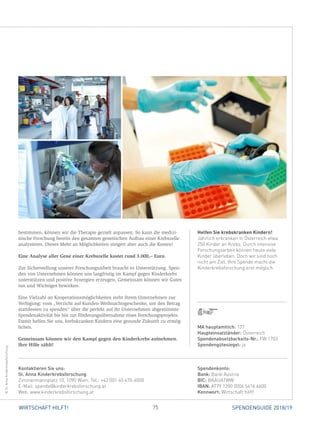 75WIRTSCHAFT HILFT! SPENDENGUIDE 2018/19
Helfen Sie krebskranken Kindern!
Jährlich erkranken in Österreich etwa
250 Kinder an Krebs. Durch intensive
Forschungsarbeit können heute viele
Kinder überleben. Doch wir sind noch
nicht am Ziel. Ihre Spende macht die
Kinderkrebsforschung erst möglich.
­bestimmen, können wir die Therapie gezielt anpassen. So kann die medizi­
nische Forschung bereits den gesamten genetischen Aufbau einer Krebszelle
analysieren. Dieses Mehr an Möglichkeiten steigert aber auch die Kosten!
Eine Analyse aller Gene einer Krebszelle kostet rund 3.000,– Euro.
Zur Sicherstellung unserer Forschungsarbeit braucht es Unterstützung. Spen-
den von Unternehmen können uns langfristig im Kampf gegen Kinderkrebs
unterstützen und positive Synergien erzeugen. Gemeinsam können wir Gutes
tun und Wichtiges bewirken.
Eine Vielzahl an Kooperationsmöglichkeiten steht ihrem Unternehmen zur
Verfügung: vom „Verzicht auf Kunden-Weihnachtsgeschenke, um den Betrag
stattdessen zu spenden“ über die perfekt auf ihr Unternehmen abgestimmte
Spendenaktivität bis hin zur Förderungsübernahme eines Forschungsprojekts.
Damit helfen Sie uns, krebskranken Kindern eine gesunde Zukunft zu ermög-
lichen.
Gemeinsam können wir den Kampf gegen den Kinderkrebs aufnehmen.
Ihre Hilfe zählt!
Spendenkonto:
Bank: Bank Austria
BIC: BKAUATWW
IBAN: AT79 1200 0006 5616 6600
Kennwort: Wirtschaft hilft!
Kontaktieren Sie uns:
St. Anna Kinderkrebsforschung
Zimmermannplatz 10, 1090 Wien, Tel.: +43 (0)1 40 470-4000
E-Mail: spende@kinderkrebsforschung.at
Web: www.kinderkrebsforschung.at
©St.AnnaKinderkrebsforschung
MA hauptamtlich: 137
Haupteinsatzländer: Österreich
Spendenabsetzbarkeits-Nr.: FW 1703
Spendengütesiegel: ja
 