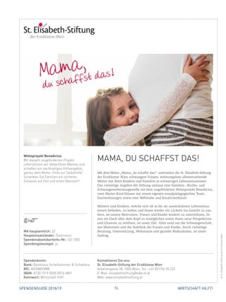 76 WIRTSCHAFT HILFT!SPENDENGUIDE 2018/19
Mit dem Motto „Mama, du schaffst das!“ unterstützt die St. Elisabeth-Stiftung
der Erzdiözese Wien schwangere Frauen, wohnungslose alleinerziehende
Mütter mit ihren Kindern und Familien in schwierigen Lebenssituationen.
Das vielseitige Angebot der Stiftung umfasst eine Familien-, Rechts- und
Schwangerenberatungsstelle mit dem ungeförderten Wohnprojekt Benedictus,
zwei Mutter-Kind-Häuser mit einem eigenen sozialpädagogischen Team,
Startwohnungen sowie eine Webstube und Kreativwerkstatt.
Müttern und Kindern, welche sich oft in für sie aussichtslosen Lebenssitua­
tio­nen befinden, zu helfen und ihnen wieder ein Lächeln ins Gesicht zu zau-
bern, ist unsere Motivation. Frauen und Kinder konkret zu unterstützen, ih-
nen ein Dach über dem Kopf zu ermöglichen sowie ihnen neue Perspektiven
und Chancen zu eröffnen, ist unser Ziel. Alles rund um die Schwangerschaft,
das Muttersein und die Stabilität der Frauen und Kinder, durch vielseitige
­Beratung, Unterstützung, Wohnraum und gezielte Maßnahmen, ist unser
­Auftrag.
Wohnprojekt Benedictus
Mit diesem ungeförderten Projekt
unterstützen wir obdachlose Mamas und
schaffen ein nachhaltiges Hilfsangebot,
getreu dem Motto „Hilfe zur Selbsthilfe“.
Schenken Sie Familien ein sicheres
Zuhause auf Zeit und einen Neustart!
MAMA, DU SCHAFFST DAS!
©St.Elisabeth-StiftungderErzdiözeseWien
MA hauptamtlich: 33
Haupteinsatzländer: Österreich
Spendenabsetzbarkeits-Nr.: SO 1583
Spendengütesiegel: ja
Spendenkonto:
Bank: Bankhaus Schelhammer  Schattera
BIC: BSSWATWW
IBAN: AT30 1919 0000 0016 6801
Kennwort: Wirtschaft hilft!
Kontaktieren Sie uns:
St. Elisabeth-Stiftung der Erzdiözese Wien
Arbeitergasse 28, 1050 Wien, Tel.: +43 (0)1/54 55 222
E-Mail: elisabethstiftung@edw.or.at
Web: www.elisabethstiftung.at
 