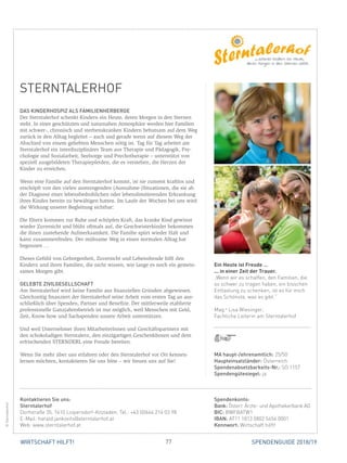 77 SPENDENGUIDE 2018/19WIRTSCHAFT HILFT!
STERNTALERHOF
DAS KINDERHOSPIZ ALS FAMILIENHERBERGE
Der Sterntalerhof schenkt Kindern ein Heute, deren Morgen in den Sternen
steht. In einer geschützten und naturnahen Atmosphäre werden hier Familien
mit schwer-, chronisch und sterbenskranken Kindern behutsam auf dem Weg
zurück in den Alltag begleitet – auch und gerade wenn auf diesem Weg der
Abschied von einem geliebten Menschen nötig ist. Tag für Tag arbeitet am
Sterntalerhof ein interdisziplinäres Team aus Therapie und Pädagogik, Psy-
chologie und Sozialarbeit, Seelsorge und Psychotherapie – unterstützt von
speziell ausgebildeten Therapiepferden, die es verstehen, die Herzen der
­Kinder zu erreichen.
Wenn eine Familie auf den Sterntalerhof kommt, ist sie zumeist kraftlos und
erschöpft von den vielen anstrengenden (Ausnahme-)Situationen, die sie ab
der Diagnose einer lebensbedrohlichen oder lebenslimitierenden Erkrankung
ihres Kindes bereits zu bewältigen hatten. Im Laufe der Wochen bei uns wird
die Wirkung unserer Begleitung sichtbar:
Die Eltern kommen zur Ruhe und schöpfen Kraft, das kranke Kind gewinnt
wieder Zuversicht und blüht oftmals auf, die Geschwisterkinder bekommen
die ihnen zustehende Aufmerksamkeit. Die Familie spürt wieder Halt und
kann zusammenfinden. Der mühsame Weg in einen normalen Alltag hat
­begonnen …
Dieses Gefühl von Geborgenheit, Zuversicht und Lebensfreude hilft den
­Kindern und ihren Familien, die nicht wissen, wie lange es noch ein gemein-
sames Morgen gibt.
GELEBTE ZIVILGESELLSCHAFT
Am Sterntalerhof wird keine Familie aus finanziellen Gründen abgewiesen.
Gleichzeitig finanziert der Sterntalerhof seine Arbeit vom ersten Tag an aus-
schließlich über Spenden, Partner und Benefize. Der mittlerweile etablierte
professionelle Ganzjahresbetrieb ist nur möglich, weil Menschen mit Geld,
Zeit, Know-how und Sachspenden unsere Arbeit unterstützen.
Und weil Unternehmer ihren MitarbeiterInnen und Geschäftspartnern mit
den schokoladigen Sterntalern, den einzigartigen Geschenkboxen und dem
erfrischenden STERNDERL eine Freude bereiten.
Wenn Sie mehr über uns erfahren oder den Sterntalerhof vor Ort kennen­
lernen möchten, kontaktieren Sie uns bitte – wir freuen uns auf Sie!
MA haupt-/ehrenamtlich: 25/50
Haupteinsatzländer: Österreich
Spendenabsetzbarkeits-Nr.: SO 1157
Spendengütesiegel: ja
Spendenkonto:
Bank: Österr. Ärzte- und Apothekerbank AG
BIC: BWFBATW1
IBAN: AT11 1813 0802 5454 0001
Kennwort: Wirtschaft hilft!
Kontaktieren Sie uns:
Sterntalerhof
Dorfstraße 35, 7410 Loipersdorf-Kitzladen, Tel.: +43 (0)664 214 03 98
E-Mail: harald.jankovits@sterntalerhof.at
Web: www.sterntalerhof.at
Ein Heute ist Freude …
... in einer Zeit der Trauer.
„Wenn wir es schaffen, den Familien, die
so schwer zu tragen haben, ein bisschen
Entlastung zu schenken, ist es für mich
das Schönste, was es gibt.“
Mag.a
Lisa Wiesinger,
Fachliche Leiterin am Sterntalerhof
©Sterntalerhof
 