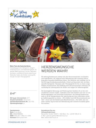 78 WIRTSCHAFT HILFT!SPENDENGUIDE 2018/19
Die Stiftung Kindertraum widmet sich den Herzenswünschen von Kindern
und Jugendlichen, die aufgrund einer Behinderung oder schweren Erkran-
kung ganz besondere Bedürfnisse haben. Die Wünsche sind vielfältig: ein Ta-
blet für lange Krankenhausaufenthalte, Urlaub am Bauernhof oder am Meer,
spezielle Sportgeräte, Therapien oder Therapiegeräte bis hin zu einem ausge-
bildeten Assistenzhund. Die Erfüllung eines Herzenswunsches verbessert oft
nachhaltig die Lebensqualität der Kinder und steigert ihr Selbstwertgefühl.
Die bestmögliche Betreuung und Förderung lässt Familien oft an ihre wirt-
schaftlichen Grenzen stoßen. Außerdem sind viele Familien nach wie vor mit
Berührungsängsten und Vorurteilen konfrontiert. Die Stiftung Kindertraum
sieht es als ihr übergeordnetes Ziel, gleichzeitig mit ihren Aktivitäten wichti-
ge Aufklärungsarbeit zu leisten. „Wir erfüllen rund 200 Herzenswünsche pro
Jahr“, freuen sich die Kindertraum-Mitarbeiterinnen. „Das heißt, dass wir
­jeden zweiten Tag ein Kind mit Behinderung oder schwerer Krankheit glück-
lich machen.“
Wenn Tiere die Seele berühren.
Heilpädagogisches Voltigieren steigert
Selbstvertrauen und Selbstwertgefühl. Es
werden Wahrnehmung, Lernen, Befinden,
Verhalten und Motorik positiv beeinflusst.
Nebenbei haben die Kinder riesengroße
Freude mit dem Therapiepferd!
HERZENSWÜNSCHE
WERDEN WAHR!
©StiftungKindertraum
MA haupt-/ehrenamtlich: 5/17
Haupteinsatzländer: Österreich
Spendenabsetzbarkeits-Nr.: SO 1105
Spendengütesiegel: ja
Spendenkonto:
Bank: Erste Bank
BIC: GIBAATWWXXX
IBAN: AT04 2011 1284 3111 3700
Kennwort: Wirtschaft hilft!
Kontaktieren Sie uns:
Stiftung Kindertraum
Mariahilfer Straße 105/2/11, 1060 Wien, Tel.: +43 (0)1 585 45 16
E-Mail: gabriela.gebhart@kindertraum.at
Web: www.kindertraum.at
 