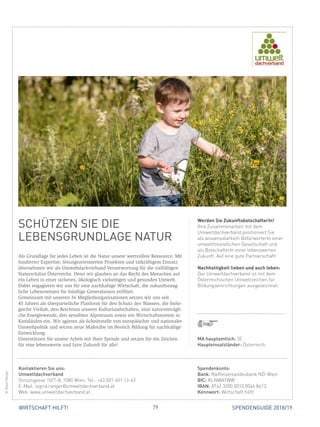 79WIRTSCHAFT HILFT! SPENDENGUIDE 2018/19
SCHÜTZEN SIE DIE
­LEBENSGRUNDLAGE NATUR
Als Grundlage für jedes Leben ist die Natur unsere wertvollste Ressource. Mit
fundierter Expertise, lösungsorientierten Projekten und tatkräftigem Einsatz
übernehmen wir als Umweltdachverband Verantwortung für die vielfältigen
Naturschätze Österreichs. Denn wir glauben an das Recht des Menschen auf
ein Leben in einer sicheren, ökologisch vielseitigen und gesunden Umwelt.
Dabei engagieren wir uns für eine nachhaltige Wirtschaft, die zukunftstaug­
liche Lebensweisen für künftige Generationen eröffnet.
Gemeinsam mit unseren 36 Mitgliedsorganisationen setzen wir uns seit
45 Jahren als überparteiliche Plattform für den Schutz des Wassers, die biolo-
gische Vielfalt, den Reichtum unserer Kulturlandschaften, eine naturverträgli-
che Energiewende, den sensiblen Alpenraum sowie ein Wirtschaftssystem in
Kreisläufen ein. Wir agieren als Schnittstelle von europäischer und nationaler
Umweltpolitik und setzen neue Maßstäbe im Bereich Bildung für nachhaltige
Entwicklung.
Unterstützen Sie unsere Arbeit mit Ihrer Spende und setzen Sie ein Zeichen
für eine lebenswerte und faire Zukunft für alle!
Werden Sie ZukunftsbotschafterIn!
Ihre Zusammenarbeit mit dem
­Umweltdachverband positioniert Sie
als wissensstarke/n BefürworterIn einer
umweltfreundlichen Gesellschaft und
als BotschafterIn einer lebenswerten
Zukunft. Auf eine gute Partnerschaft!
Nachhaltigkeit lieben und auch leben:
Der Umweltdachverband ist mit dem
Österreichischen Umweltzeichen für
Bildungseinrichtungen ausgezeichnet.
©KlausRanger
MA hauptamtlich: 35
Haupteinsatzländer: Österreich
Spendenkonto:
Bank: Raiffeisenlandesbank NÖ-Wien
BIC: RLNWATWW
IBAN: AT62 3200 0010 0046 8413
Kennwort: Wirtschaft hilft!
Kontaktieren Sie uns:
Umweltdachverband
Strozzigasse 10/7–8, 1080 Wien, Tel.: +43 (0)1 401 13-42
E-Mail: sigrid.ranger@umweltdachverband.at
Web: www.umweltdachverband.at
 