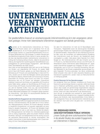 8SPENDENGUIDE 2018/19 WIRTSCHAFT HILFT!
UNTERNEHMEN ALS
­VERANTWORTLICHE
­AKTEURE
S
penden ist für österreichische Unternehmen ein Thema:
Rund 83 Prozent setzen sich in irgendeiner Form für die
Gesellschaft ein, für 34 Prozent gehört ein Engagement für
gemeinnützige Zwecke zur Unternehmensphilosophie und ist so­
mit fester Bestandteil ihrer CSR-Strategie. Zu diesem Resultat kam
das Marktforschungsinstitut Public Opinion in seiner aktuellen Stu­
die über das Spendenverhalten österreichischer Unter­nehmen im
Auftrag des Fundraising Verband Austria. „Meist ist die persönliche
Haltung des Eigentümers beziehungsweise Geschäftsführers aus­
schlaggebend für gemeinnütziges Engage­ment“, weiß Bernhard
Hofer, Geschäftsführer der Public Opinion.
Ganz oben auf der Spendenliste steht nach wie vor die Förderung
von Kindern und Jugendlichen (56 Prozent). An zweiter Stelle
kommt Sport (39 Prozent), gefolgt von der Rubrik Menschen mit
Behinderung (37 Prozent) und sozial Bedürftige im Inland (34 Pro­
zent). Jeweils rund ein Viertel der Befragten widmet seine Spende
den Bereichen Bildung, Wissenschaft und Forschung (27 Prozent),
Gesundheit (25 Prozent) sowie Kunst und Kultur (24 Prozent).
Sponsoring wird von 62 Prozent der befragten Unternehmen
praktiziert, wobei auch hier Kinder und Jugendliche (35 Prozent) an
erster Stelle stehen, gefolgt von Sportförderung (34 Prozent) und
Kunst  Kultur (26 Prozent). Durchschnittlich geben Unternehmen
pro Jahr für Spenden 6.360,– Euro aus, das durchschnittliche,
jährliche Sponsoring liegt bei knapp über 3.000,– Euro. Für interna­
tionale Hilfsprojekte engagieren sich vorwiegend global operieren­
de Unternehmen. „Das gehört für exportorientierte Be­triebe ein­
fach zur Imagepflege“, so Hofer.
Gesellschaftliches Engagement als Unternehmenskultur
Für viele ist gesellschaftliches Engagement bereits ein bedeutsamer
Teil ihrer Unternehmenskultur. Bei der Wahl der im Fokus stehen­
den Hilfsorganisationen tendieren 48 Prozent allerdings vermehrt
zu bewährten Kooperationen und spenden regelmäßig und lang­
fristig für dieselbe Organisation, 38 Prozent der Befragten hinge­
gen entscheiden von Jahr zu Jahr stets neu. Werden bei bekann­
ten Hilfsorganisationen die Kriterien für Unterstützungsleistungen
nicht so streng angewendet, gelten bei privaten Initiativen andere
Richtlinien. Vertrauen und Verlässlichkeit sind hier wichtig und auch
die persönliche Bekanntschaft ist mitunter entscheidend. Hier
wählen Unternehmen oft jene Spendenprojekte, die in Zusammen­
hang mit ihrem Geschäftsgegenstand stehen.
Vor allem für Unternehmen mit mehr als 50 Beschäftigten sind
Transparenz, Tätigkeitsfeld sowie die überzeugende Darstellung
gemeinnütziger Projekte der Organisationen ausschlaggebend für
ihr Spendenverhalten. Hauptmotive für die Unterstützung sind da­
bei allen voran die humanitäre und weltanschauliche Einstellung
des Unternehmens sowie der Wunsch, der Gesellschaft etwas
­zurückgeben zu wollen. Viele planen daher Spenden fix in ihrem
Budget ein. Bei Groß­unternehmen trifft dies immerhin auf rund
73 Prozent zu, bei Kleinunternehmen sind es rund 38 Prozent. Im
Wesentlichen setzen Unternehmen dabei Geldspenden ein. Jedes
zweite Unter­nehmen engagiert sich hingegen mit Sach- und Pro­
dukt­spenden, auch in Form von Corporate Volunteering. Hier wer­
den Mitarbeiter für den Einsatz ausgewählter gemeinnütziger Pro­
jekte freigestellt. Pro-bono-Leistungen, bei denen professionelle
Arbeit entweder ohne oder mit stark reduzierter Bezahlung dem
Gemeinwohl zugutekommt, werden meist von Kleinunternehmen
zur Verfügung gestellt.
Positive Resonanz für fixe Spendenzusagen
Der anhaltende Trend aus Übersee, mindestens ein Prozent des
Gewinns für gemeinnützige Zwecke zu spenden, erfährt laut Studie
auch in Österreich größtenteils positive Resonanz. Beim Verweis
darauf, dass soziale und gemeinnützige Organisationen aufgrund
immer größerer Dramen immer weniger Menschen unterstützen
können, sehen sich viele Unternehmen in der Verantwortung.
Auch hier gilt: Je regionaler man verankert ist, desto stärker wird
diese Verantwortung wahrgenommen. Insgesamt bestätigt die Be­
fragung den Eindruck, dass Spendenaktivitäten immer stärker in
den strategischen Fokus der österreichischen Unternehmen gera­
ten. Dennoch: Auch wenn schon viel getan wird – es könnte noch
mehr sein.
SPENDENSTATISTIK
Der gesellschaftliche Anspruch an verantwortungsvolle Unternehmensführung ist in den vergangenen Jahren
stark gestiegen. Immer mehr österreichische Unternehmen engagieren sich deshalb gemeinnützig.
DR. BERNHARD HOFER,
GESCHÄFTSFÜHRER PUBLIC OPINION:
„Unsere Studie gibt einen aufschlussreichen Einblick
in die aktuelle Situation des sozialen Engagements
von Unternehmen in Österreich.
 