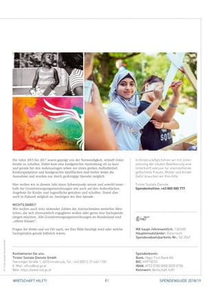 81WIRTSCHAFT HILFT! SPENDENGUIDE 2018/19
In Innsbruck/Igls führen wir mit Unter-
stützung der lokalen Bevölkerung eine
Unterkunft exklusiv für alleinstehende
geflüchtete Frauen, Mütter und Kinder.
Dafür brauchen wir Ihre Hilfe.
Tiroler Soziale Dienste
Spendenhotline: +43 800 080 777
Die Jahre 2015 bis 2017 waren geprägt von der Notwendigkeit, schnell Unter-
künfte zu schaffen. Dabei kam eine kindgerechte Ausstattung oft zu kurz
und gerade bei den Außenanlagen sehen wir einen großen Aufholbedarf.
Kinderspielplätze und kindgerechte Spielflächen sind bisher leider die
­Ausnahme und wurden nur durch großzügige Spender möglich.
Hier wollen wir in diesem Jahr einen Schwerpunkt setzen und sowohl inner-
halb der Grundversorgungseinrichtungen wie auch auf den Außenflächen
Angebote für Kinder und Jugendliche gestalten und schaffen. Damit dies
auch in ­Zukunft möglich ist, benötigen wir Ihre Spende.
NICHTS DABEI?
Wir suchen auch trotz sinkender Zahlen der Asylsuchenden weiterhin Men-
schen, die sich ehrenamtlich engagieren wollen oder gerne eine Sachspende
tätigen möchten. Alle Grundversorgungseinrichtungen im Bundesland sind
„offene Häuser“.
Fragen Sie direkt und vor Ort nach, wo Ihre Hilfe benötigt wird oder welche
Sachspenden gerade hilfreich wären.
Spendenkonto:
Bank: Hypo Tirol Bank AG
BIC: HYPTAT22
IBAN: AT33 5700 0000 0020 0700
Kennwort: Wirtschaft hilft!
Kontaktieren Sie uns:
Tiroler Soziale Dienste GmbH
Sterzinger Straße 1, 6020 Innsbruck, Tel.: +43 (0)512 21 440 1100
E-Mail: office@tsd.gv.at
Web: https://www.tsd.gv.at
©TirolerSozialeDiensteGmbH
MA haupt-/ehrenamtlich: 130/650
Haupteinsatzländer: Österreich
Spendenabsetzbarkeits-Nr.: SO 2547
 