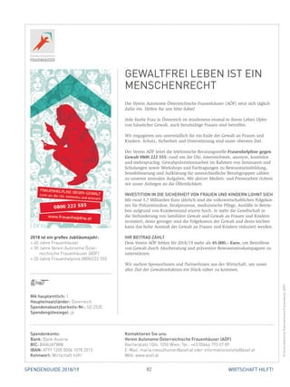 82SPENDENGUIDE 2018/19 WIRTSCHAFT HILFT!
Der Verein Autonome Österreichische Frauenhäuser (AÖF) setzt sich täglich
dafür ein. Helfen Sie uns bitte dabei!
Jede fünfte Frau in Österreich ist mindestens einmal in ihrem Leben Opfer
von häuslicher Gewalt, auch berufstätige Frauen sind betroffen.
Wir engagieren uns unermüdlich für ein Ende der Gewalt an Frauen und
­Kindern. Schutz, Sicherheit und Unterstützung sind unser oberstes Ziel.
Der Verein AÖF leitet die telefonische Beratungsstelle Frauenhelpline gegen
Gewalt 0800 222 555: rund um die Uhr, österreichweit, anonym, kostenlos
und mehrsprachig. Gewaltpräventionsarbeit im Rahmen von Seminaren und
Schulungen sowie Workshops und Fachtagungen zu Bewusstseinsbildung,
Sensibilisierung und Aufklärung für unterschiedliche Berufsgruppen zählen
zu unseren zentralen Aufgaben. Mit aktiver Medien- und Pressearbeit richten
wir unser Anliegen an die Öffentlichkeit.
INVESTITION IN DIE SICHERHEIT VON FRAUEN UND KINDERN LOHNT SICH
Mit rund 3,7 Milliarden Euro jährlich sind die volkswirtschaftlichen Folgekos-
ten für Polizeieinsätze, Strafprozesse, medizinische Pflege, Ausfälle in Betrie-
ben aufgrund von Krankenstand enorm hoch. Je mehr die Gesellschaft in
die Verhinderung von familiärer Gewalt und Gewalt an Frauen und Kindern
investiert, desto geringer sind die Folgekosten der Gewalt und desto leichter
kann das hohe Ausmaß der Gewalt an Frauen und Kindern reduziert werden.
IHR BEITRAG ZÄHLT
Dem Verein AÖF fehlen für 2018/19 mehr als 45.000,– Euro, um Betroffene
von Gewalt durch Akutberatung und präventive Bewusstseinskampagnen zu
unterstützen.
Wir suchen SponsorInnen und PartnerInnen aus der Wirtschaft, um unser
aller Ziel der Gewaltreduktion ein Stück näher zu kommen.
MA hauptamtlich: 1
Haupteinsatzländer: Österreich
Spendenabsetzbarkeits-Nr.: SO 2535
Spendengütesiegel: ja
2018 ist ein großes Jubiläumsjahr:
» 40 Jahre Frauenhäuser
» 30 Jahre Verein Autonome Öster­­
reichische Frauenhäuser (AÖF)
» 20 Jahre Frauenhelpline 0800/222 555
Spendenkonto:
Bank: Bank Austria
BIC: BKAUATWW
IBAN: AT97 1200 0006 1078 2013
Kennwort: Wirtschaft hilft!
Kontaktieren Sie uns:
Verein Autonome Österreichische Frauenhäuser (AÖF)
Bacherplatz 10/4, 1050 Wien, Tel.: +43 (0)664 793 07 89
E-Mail: maria.roesslhumer@aoef.at oder informationsstelle@aoef.at
Web: www.aoef.at
GEWALTFREI LEBEN IST EIN
MENSCHENRECHT
©VereinAutonomeÖsterreichischeFrauenhäuser(AÖF)
 