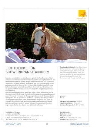 83WIRTSCHAFT HILFT! SPENDENGUIDE 2018/19
LICHTBLICKE FÜR
­SCHWERKRANKE KINDER!
E.motion Lichtblickhof ist ein Lebensort speziell für Familien, deren Kind
von einer unheilbaren und lebensverkürzenden Erkrankung betroffen ist. Die
Herausforderungen des Alltags bringen neben emotionalen und finanziellen
Sorgen allzu oft auch Isolation, Resignation und Verzweiflung mit sich. Hier
gelingt es trotzdem, Momente der Freude und Leichtigkeit zu schaffen, zur
Ruhe zu kommen, Lichtblicke zu erleben, Zuversicht und Zusammenhalt
zu spüren und Kraft für die noch zu bewältigenden Aufgaben zu sammeln.
Ein Leben lang.
Das multiprofessionelle Team leistet seit vielen Jahren individuelle und be-
dürfnisorientierte Begleitung. Unterstützt wird es dabei von speziell ausgebil-
deten Tieren, die viel Raum für Begegnung und nonverbale Kommunikation
ermöglichen, basale Bedürfnisse der Kinder sensibel wahrnehmen und dar-
auf reagieren sowie helfen, dem „Hier und Jetzt“ möglichst viel Raum zu
schenken. Um Familien und Kindern diese wertvolle und kraftspendende
Zeit zu ermöglichen, sind wir auf die Hilfe von Sponsoren und Spenden
­angewiesen. Danke, dass Sie mit uns Lichtblicke schenken!
E.motion Lichtblickhof ist ein besonderer
Ort für Kinder mit schweren und unheil-
baren Erkrankungen: Getragen durch
die Therapiepferde und das Team von
e.motion, erleben sie und ihre Familien
dringend benötigte Momente der
­Gemeinsamkeit, Freude und Hoffnung.
©SuzyStockl
MA haupt-/ehrenamtlich: 5/50–80
Haupteinsatzländer: Österreich
Spendenabsetzbarkeits-Nr.: SO 2184
Spendenkonto:
Bank: Bank Austria
BIC: BKAUATWW
IBAN: AT25 1200 0504 7256 0101
Kennwort: Wirtschaft hilft!
Kontaktieren Sie uns:
e.motion Lichtblickhof
Baumgartner Höhe 1, 1140 Wien, Tel.: +43 (0)664 476 77 00
E-Mail: sophie.knapp@pferd-emotion.at
Web: www.lichtblickhof.at, www.pferd-emotion.at
 