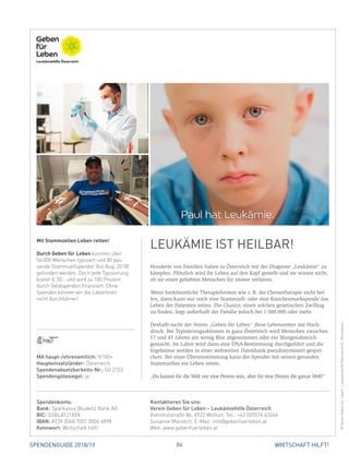 84 WIRTSCHAFT HILFT!SPENDENGUIDE 2018/19
Hunderte von Familien haben in Österreich mit der Diagnose „Leukämie“ zu
kämpfen. Plötzlich wird ihr Leben auf den Kopf gestellt und sie wissen nicht,
ob sie einen geliebten Menschen für immer verlieren.
Wenn herkömmliche Therapieformen wie z. B. die Chemotherapie nicht hel-
fen, dann kann nur noch eine Stammzell- oder eine Knochenmarkspende das
Leben der Patienten retten. Die Chance, einen solchen genetischen Zwilling
zu finden, liegt außerhalb der Familie jedoch bei 1:500.000 oder mehr.
Deshalb sucht der Verein „Geben für Leben“ diese Lebensretter mit Hoch-
druck. Bei Typisierungsaktionen in ganz Österreich wird Menschen zwischen
17 und 45 Jahren ein wenig Blut abgenommen oder ein Wangenabstrich
­gemacht. Im Labor wird dann eine DNA-Bestimmung durchgeführt und die
Ergebnisse werden in einer weltweiten Datenbank pseudonymisiert gespei-
chert. Bei einer Übereinstimmung kann der Spender mit seinen gesunden
Stammzellen ein Leben retten.
„Du kannst für die Welt nur eine Person sein, aber für eine Person die ganze Welt!“
Mit Stammzellen Leben retten!
Durch Geben für Leben konnten über
56.000 Menschen typisiert und 80 pas­
sende Stammzellspender (bis Aug. 2018)
gefunden werden. Doch jede Typisierung
kostet € 50,- und wird zu 100 Prozent
durch Geldspenden finanziert. Ohne
Spenden können wir die Labortests
nicht durchführen!
LEUKÄMIE IST HEILBAR!
©VereinGebenfürLeben-LeukämiehilfeÖsterreich(2),iStockphoto
MA haupt-/ehrenamtlich: 9/100+
Haupteinsatzländer: Österreich
Spendenabsetzbarkeits-Nr.: SO 2153
Spendengütesiegel: ja
Spendenkonto:
Bank: Sparkasse Bludenz Bank AG
BIC: SSBLAT21XXX
IBAN: AT39 2060 7001 0006 4898
Kennwort: Wirtschaft hilft!
Kontaktieren Sie uns:
Verein Geben für Leben – Leukämiehilfe Österreich
Bahnhofstraße 8b, 6922 Wolfurt, Tel.: +43 (0)5574 63266
Susanne Marosch, E-Mail: info@gebenfuerleben.at
Web: www.gebenfuerleben.at
 