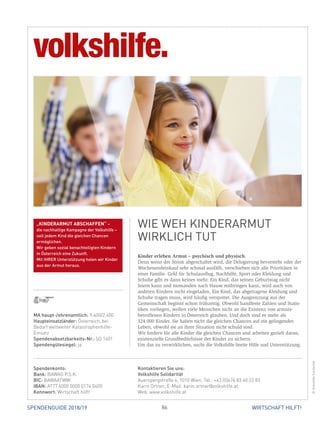 86 WIRTSCHAFT HILFT!SPENDENGUIDE 2018/19
Kinder erleben Armut – psychisch und physisch.
Denn wenn der Strom abgeschaltet wird, die Delogierung bevorsteht oder der
Wochenendeinkauf sehr schmal ausfällt, verschieben sich alle Prioritäten in
einer Familie. Geld für Schulausflug, Nachhilfe, Sport oder Kleidung und
Schuhe gibt es dann keines mehr. Ein Kind, das seinen Geburtstag nicht
­feiern kann und niemanden nach Hause mitbringen kann, wird auch von
­anderen Kindern nicht eingeladen. Ein Kind, das abgetragene Kleidung und
Schuhe tragen muss, wird häufig verspottet. Die Ausgrenzung aus der
­Gemeinschaft beginnt schon frühzeitig. Obwohl handfeste Zahlen und Statis-
tiken vorliegen, wollen viele Menschen nicht an die Existenz von armuts­
betroffenen Kindern in Österreich glauben. Und doch sind es mehr als
324.000 Kinder. Sie haben nicht die gleichen Chancen auf ein gelingendes
­Leben, obwohl sie an ihrer Situation nicht schuld sind.
Wir fordern für alle Kinder die gleichen Chancen und arbeiten gezielt daran,
existenzielle Grundbedürfnisse der Kinder zu sichern.
Um das zu verwirklichen, sucht die Volkshilfe breite Hilfe und Unterstützung.
WIE WEH KINDERARMUT
WIRKLICH TUT
©VolkshilfeSolidarität
MA haupt-/ehrenamtlich: 9.400/2.600
Haupteinsatzländer: Österreich, bei
Bedarf weltweiter Katastrophenhilfe-
Einsatz
Spendenabsetzbarkeits-Nr.: SO 1401
Spendengütesiegel: ja
Spendenkonto:
Bank: BAWAG P.S.K.
BIC: BAWAATWW
IBAN: AT77 6000 0000 0174 0400
Kennwort: Wirtschaft hilft!
Kontaktieren Sie uns:
Volkshilfe Solidarität
Auerspergstraße 4, 1010 Wien, Tel.: +43 (0)676 83 40 22 83
Karin Ortner, E-Mail: karin.ortner@volkshilfe.at
Web: www.volkshilfe.at
„KINDERARMUT ABSCHAFFEN“ –
die nachhaltige Kampagne der Volkshilfe –
soll jedem Kind die gleichen Chancen
ermöglichen.
Wir geben sozial benachteiligten Kindern
in Österreich eine Zukunft.
Mit IHRER Unterstützung holen wir Kinder
aus der Armut heraus.
 