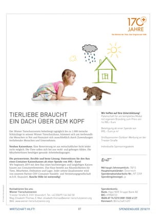 87WIRTSCHAFT HILFT! SPENDENGUIDE 2018/19
TIERLIEBE BRAUCHT
EIN DACH ÜBER DEM KOPF
Der Wiener Tierschutzverein beherbergt tagtäglich bis zu 1.000 tierische
Schützlinge in seinem Wiener Tierschutzhaus, kümmert sich um tierfreundli-
che Menschen in Not und finanziert sich ausschließlich durch Zuwendungen
tierliebender Menschen und Unternehmen.
Neubau Katzenhaus. Eine Renovierung ist aus wirtschaftlicher Sicht leider
nicht möglich. Die Tiere sollen sich bei uns wohl- und geborgen fühlen. Die
MitarbeiterInnen benötigen gesunde Arbeitsbedingungen.
Die preiswerteste, flexible und beste Lösung: Unterstützen Sie den Bau
eines Container-Katzenhauses ab einer Spende von 890,– Euro!
Wir beginnen 2019 mit dem Bau eines hochwertigen und langlebigen Katzen-
hauses aus Containerelementen. Das Haus besteht aus Räumlichkeiten für
Tiere, Mitarbeiter, Ordination und Lager. Jeder zehnte Quadratmeter wird
von unserem Partner CHV Container Handels- und Vermietungsgesellschaft
m.b.H. finanziert. Rasche Hilfe ist notwendig!
Wir hoffen auf Ihre Unterstützung!
Patenschaft für ein komplettes Modul
mit eigenem Branding zum Preis von
16.900,– Euro
Beteiligung ab einer Spende von
890,– Euro je m2
Großsponsoren-Outdoor-Werbung an der
Triester Straße
Individuelle Sponsoringpakete
©friedrichbreidenbach
MA haupt-/ehrenamtlich: 78/15
Haupteinsatzländer: Österreich
Spendenabsetzbarkeits-Nr.: NT 2259
Spendengütesiegel: ja
Spendenkonto:
Bank: Hypo NOE Gruppe Bank AG
BIC: HYINAT22
IBAN:AT 74 5310 0081 5500 4127
Kennwort: Wirtschaft hilft!
Kontaktieren Sie uns:
Wiener Tierschutzverein							
Triester Straße 8, 2331 Vösendorf, Tel: +43 (0)699 166 040 50
Mag. Elisabeth Thomas, E-Mail: elisabeth.thomas@wiener-tierschutzverein.org
Web: www.wiener-tierschutzverein.org
Die Stimme der Tiere. Das Original seit 1846.
 
