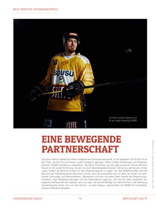 SPENDENGUIDE 2020/21 14 WIRTSCHAFT HILFT!
Die spusu Vienna Capitals sind Wiens erfolgreichste Eishockeymannschaft. In der Spielsaison 2019/2020 ist es
den Caps, wie ihre Fans sie nennen, zudem erfolgreich gelungen, Wiens mobiles Kinderhospiz und Kinderpal-
liativteam MOMO tatkräftig zu unterstützen. Sämtliche Einnahmen aus den gelb-schwarzen Charity-Aktionen
flossen an die soziale Einrichtung, die sich nur durch Spendengelder finanziert. Ziel war es, gemeinsam mit der
„Caps-Familie“ die jährlichen Kosten für eine Physiotherapeutin zu tragen. Für viele MOMO-Familien sind die
Besuche der Physiotherapeutin besonders wichtig, denn sie konzentriert sich vor allem auf Kinder mit spas­
tischen Lähmungen und Atemproblemen. Gemeinsam mit ihnen und deren Eltern trainiert sie Entspannungs-
techniken, zeigt Mobilisationsübungen und die bestmögliche Lagerung. „Wir sind für diese tatsächlich be­
wegende Partnerschaft sehr dankbar, denn sie zeigt, wie wertvoll Beiträge von Partner*innen in der Betreuung
schwerstkranker Kinder sind und sein können“, so Irene Kapaun, verantwortlich bei MOMO für Fundraising,
Presse  Öffentlichkeitsarbeit.
EINE BEWEGENDE
PARTNERSCHAFT ©BenLeitner,SOSKinderdorf,WEISSERRING,JungvonMattDONAU
Die Vienna Capitals engagieren sich
für das mobile Kinderhospiz MOMO.
BEST-PRACTICE-SPENDENBEISPIELE
 