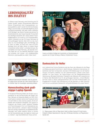 SPENDENGUIDE 2020/21 16 WIRTSCHAFT HILFT!
Homeschooling dank groß­
zügiger Laptop-Spende
Im Kinderdorf Pöttsching fehlten den Kindern und Ju-
gendlichen für das Homeschooling die nötigen Lap-
tops. Michael und Alexandra Meissl von RCS Com-
puter Systems starteten daher einen Facebook-Aufruf
und sammelten so über zwanzig Laptops, die sie auf-
bereitet dem Kinderdorf übergaben. Die Laptops er-
möglichen den Kindern zudem, laufende Therapien
(z. B. Psychotherapie) in Form von Videotelefonie wei-
terhin wahrzunehmen. „Gerade in dieser schwierigen
Zeit ist es wichtig, bestehende und stabilisierende Be-
ziehungen nach außen weiterhin führen zu können
und die Herausforderungen des täglichen Lebens gut
zu meistern“, sagt Geschäfts­führerin Tanja Lechner.
©SusanneBentlage,KinderdorfPöttsching,KastnerGruppe,AlexandervonWiedenbeck/CARE,St.Elisabeth-Stiftung/K.Kuban,RAINBOWS
Gesellschaft Österreichischer Kinderdörfer: Dank der gespende-
ten Laptops können die Kinder dem Online-Unterricht folgen und
an schulfreien Tagen ihre Hausaufgaben eigenständig erledigen.
LEBENSQUALITÄT
BIS ZULETZT
Im Wiener Hospiz Rennweg, einer Einrichtung der ­CS
Caritas Socialis, werden schwerstkranke Menschen
betreut. Entsprechend dem Hospizgedanken „Le­
bens­qualität bis zuletzt“ werden hier Schmerztherapie,
Pflege, psychosoziale und spirituelle Begleitung durch
Fachpersonal garantiert. Seit vielen Jahren unterstützt
ELVG Bentlage, das Wiener Familienunternehmen für
Sicherheitstechnik, das Hospiz finanziell. Firmenchefin
Susi Bentlage absolvierte den Lebens-Sterbe-Trauer-
begleitungskurs und wurde so zur Firmenspenderin.
Jährlich unterstützt sie das CS Hospiz Rennweg mit
einer großzügigen Spende. Aber nicht nur das, auch
wenn es ums Handanlegen geht, sind Bentlage und
ihr Team zur Stelle. „Ich freue mich, dass wir ELVG-
Bentlage schon seit vielen Jahren zu unseren treuen
Unterstützern zählen dürfen“, so Andrea Schwarz, Be-
reichsleiterin CS Hospiz Rennweg. „Die Spenden kom­
men direkt den von uns betreuten Menschen zugute
und schenken dort schwer- und unheilbarkranken
Menschen Lebensqualität bis zuletzt. Vielen Dank!“
Susanne und Karlheinz Bentlage beim Ausschenken am Benefizschokostand
­zugunsten des CS Hospiz Rennweg am Altwiener Christkindlmarkt, Freyung.
V. l.: Pflegemanagerin Hilfe und Pflege daheim Zwettl Lisa-Maria Feiertag, KR Christof Kastner,
Präsidentin Hilfswerk Niederösterreich LAbg. Bgm. KR Michaela Hinterholzer und Pflegedirektorin
Gabriela Goll.
Auch während der Corona-Pandemie sorgt das Team des Hilfswerks für die Pflege
und Betreuung seiner Kund*innen in deren Zuhause. Zahlreiche Unternehmen un-
terstützten das Team mit Spenden, darunter 2.400 Eislieferungen von der Kastner-
Gruppe und Eskimo, Brieflose von den Österreichischen Lotterien sowie Sach-
spenden von Ikea Austria, der Rewe-Gruppe und Die Niederösterreichische
Versicherung. Michaela Hinterholzer, Präsidentin des Hilfswerks NÖ, bedankte sich
im Namen aller Mitarbeiter*innen für die großzügigen Spenden: „Unsere Mitarbei-
ter*innen waren in dieser außergewöhnlichen Zeit mit hoher Professionalität und
Engagement im Einsatz. Die Unterstützung und die Spenden so vieler Unterneh-
men sind ein wunderbares Dankeschön und große Motivation für unsere Teams!“
Dankeschön für Helfer
BEST-PRACTICE-SPENDENBEISPIELE
 