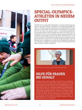 SPENDENGUIDE 2020/2119WIRTSCHAFT HILFT!
SPECIAL-OLYMPICS-
ATHLETEN IN ­NEUEM
OUTFIT
56 Athlet*innen der Lebenshilfe-Freizeitassistenz „Tumawas“ nahmen Anfang des
Jahres an den Special Olympics in Kärnten teil, wo sie jede Menge Medaillen ab-
räumten. „Tumawas“ sorgt dafür, dass Menschen mit Behinderungen nicht lang-
weilig wird! „Die Lebenshilfe ist stolze Partnerin vieler Athlet*innen. Sie trainieren
sehr hart. Wir freuen uns riesig mit ihnen!“, so Lebenshilfe-Geschäftsführerin
­Susanne Maurer-Aldrian. Damit die Sportler*innen neben ihrer Leistung auch op-
tisch glänzen können, wurde eine einheitliche Teamausstattung angeschafft. Dies
ermöglichte das großzügige Sponsoring der Merkur Versicherung AG und der
Canon Austria GmbH. Die Kooperation mit diesen beiden Firmen geht über reines
Sponsoring hinaus: Im Rahmen von Corporate-Volunteering-Aktionen haben die
Mitarbeiter*innen die Möglichkeit, sich während der Arbeitszeit als Freiwillige bei
der Lebenshilfe zu engagieren. Damit leisten sie einen wertvollen Beitrag zu einer
offenen, inklusiven und fairen Gesellschaft.
HILFE FÜR FRAUEN
BEI GEWALT
Häusliche Gewalt ist keine Privatsache: Jede fünfte Frau ist in Österreich
von Gewalt durch ihren eigenen Partner betroffen. Gerade während der
Corona-Pandemie brauchen Betroffene erweiterte Möglichkeiten, sich Hilfe
und Unterstützung zu holen. Der Verein Autonome Österreichische Frauen-
häuser (AÖF) hat dafür die virtuelle Beratungsstelle www.haltdergewalt.at
eingerichtet. Der Helpchat unterstützt Frauen und Mädchen, die in ihrem
Lebensumfeld von Gewalt in jeder Form betroffen sind. Bereits seit Jahren
unterstützt der Mobilfunkanbieter Drei im Rahmen seiner sozialen Initiative
„Drei Hilft“ den Verein. „Ohne die Ausstattung und Unterstützung von Drei
Hilft wäre dieser schnelle Ausbau der Onlineberatung nicht möglich“, so
Maria Rösslhumer vom Verein AÖF. „Ein großes Dankeschön im Namen
aller betroffenen Frauen und Mädchen!“
©RaphaelNast,JasminHolzmann/Volksanwaltschaft
Maria Rösslhumer, GF des Vereins Autonome Österreichische Frauenhäuser.
BEST-PRACTICE-SPENDENBEISPIELE
 