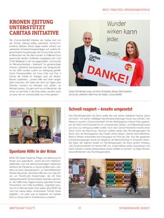 SPENDENGUIDE 2020/2121WIRTSCHAFT HILFT!
Spontane Hilfe in der Krise
MOKI NÖ leistet häusliche Pflege und Betreuung für
Kinder und Jugendliche. „Damit die hoch infektions-
gefährdete Lisa ihre lebensnotwendigen Injektionen
während der Pandemie zu Hause erhalten kann, star-
teten wir einen Spendenaufruf“, so Geschäftsführerin
Renate Hlauschek. Spontane Hilfe kam von Julia Art-
ner von FrechFuchs Kindermoden, die mit ihren
selbstproduzierten Schutzmasken Spenden sammel-
te. Die Hälfte ihres Tagesumsatzes spendete Andrea
Panzenböck vom Café KunstWerk: „Eigentlich brau-
che ich im Moment jeden Cent selber, aber MOKI hat
mich bei meiner lieben verstorbenen Tochter Sarah
begleitet – ich weiß, was es bedeutet, ein krankes
Kind zu Hause statt im Krankenhaus zu haben!“
KRONEN ZEITUNG
UNTERSTÜTZT
­CARITAS INITIATIVE
Die „Corona-Nothilfe“-Initiative der Caritas wird von
der Kronen Zeitung kräftig unterstützt. Krone-Om-
budsfrau Barbara Stöckl zeigte bereits anhand von
zahlreichen Einzelschicksalsschlägen auf, welche fol-
genschweren Auswirkungen die Corona-Krise auf vie-
le Menschen hat. Bis dato konnten 4,5 Millionen Euro
gesammelt werden. Außerdem engagieren sich rund
3.500 Mitglieder in der neu gegründeten „Community
für Mitmenschlichkeit – füreinand“ für gemeinnützige
Zwecke. Zahlreiche Sachspenden wie Tankgutschei-
ne der OMV wurden zudem zur Verfügung gestellt.
Durch Partnerschaften mit Coca Cola und Puls  4
konnte die Caritas ihr Anliegen auch auf Werbe-
fläch­en publizieren. „Unsere Hilfe wird einen langen
Atem brauchen. Wir reden hier nicht von Tagen oder
Wochen, sondern von Monaten und Jahren“, so
­Michael Landau. „Es geht nicht nur um Menschen, die
schon vor der Krise in der Krise waren, sondern auch
um jene, die nun unverschuldet neu in Not geraten.“
Caritas-Chef Michael Landau und Krone-Ombudsfrau Barbara Stöckl bedanken
sich bei den zahlreichen Helfer*innen der Initiative „Corona-Nothilfe“.
Das Flüchtlingsprojekt Ute Bock wollte das seit Jahren etablierte Festival „Bock
auf Kultur“ mit seinen vielfältigen Benefizveranstaltungen heuer neu erfinden. Der
Relaunch wurde in Zusammenarbeit mit der Werbeagentur Heimat Wien geplant,
die der NGO ihre Kreativität für ein umfassendes Design- und Marketingkonzept
pro bono zur Verfügung stellen wollte. Doch die Corona-Pandemie machte einen
Strich durch die Rechnung. Dennoch wollten weder das Flüchtlingsprojekt Ute
Bock noch die Werbeagentur das Projekt ziehen lassen. Heimat-Geschäftsführer
Markus Wieser entwickelte eine Kampagne am Puls der Zeit: Aus den geplanten
Eventankündigungen wurde ein Appell an die Menschlichkeit in schweren Zeiten.
Die Ideen der Agentur fanden im Flüchtlingsprojekt Ute Bock großen Anklang.
„Die Zusammenarbeit mit Heimat hilft uns, unsere Marke weiter auszubauen und
damit natürlich unseren Vereinszweck besser erfüllen zu können“, so Katja ­Teichert,
Geschäftsführerin des Flüchtlingsprojekts.
Schnell reagiert – kreativ umgesetzt
BEST-PRACTICE-SPENDENBEISPIELE
 