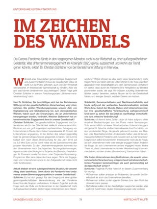 SPENDENGUIDE 2020/21 24 WIRTSCHAFT HILFT!
IM ZEICHEN
DES WANDELS
Die Corona-Pandemie führte in den vergangenen Monaten auch in der Wirtschaft zu einer außer­gewöhnlichen
Solidarität. Was Unternehmensengagement im Krisenjahr 2020 genau auszeichnet und wohin der Trend
gehen könnte, erklärt Dr. Christian Schilcher von der Bertelsmann Stiftung im Interview.
W
ährend einer Krise stehen gemeinnütziges Engagement
und Zusammenhalt im Fokus der Gesellschaft. Dabei ist
nicht nur die Politik gefordert, auch von der Wirtschaft
wird erwartet, im Interesse der Gemeinschaft zu handeln. Aber wie
und was können Unternehmen dazu beitragen? Dieser Frage geht
Christian Schilcher in seinem Forschungsprojekt „Unternehmens­
verantwortung“ nach.
Herr Dr. Schilcher, Sie beschäftigen sich bei der Bertelsmann
Stiftung mit der gesellschaftlichen Verantwortung von Unter-
nehmen. Die großen Wandlungsprozesse unserer Zeit, von
Digitalisierung und Globalisierung bis zum demografischen
Wandel, haben auch die Erwartungen, die an Unternehmen
herangetragen werden, verändert. Welchen Stellenwert hat un-
ternehmerisches Engagement denn in unserer Gesellschaft?
Christian Schilcher: Das gesellschaftliche Engagement von Un-
ternehmen wird in der Öffentlichkeit vielleicht etwas unterschätzt.
Bei einer von uns groß angelegten repräsentativen Befragung von
Unternehmen in Deutschland haben beispielsweise 45 Prozent der
Unternehmen angegeben, in den letzten drei Jahren regelmäßig
Geld für gemeinnützige Zwecke gespendet zu haben. Die Summe
beläuft sich nach dieser Untersuchung für das Jahr 2018 auf
ca. 9,5 Mrd. Euro und ist damit höher als die Spendensumme aller
privaten Haushalte. Zu den Unternehmensspenden kommen von
den Unternehmen noch Sachspenden, Nutzungsüberlassungen,
eigene soziale oder ökologische Projekte des Betriebs, Freistellun-
gen für Ehrenamt sowie Pro-bono- oder Corporate-Volunteering-
Programme. Man kann daher durchaus sagen: Ohne das Engage-
ment von Unternehmen würde in der Zivilgesellschaft vieles nicht
mehr funktionieren.
Aktuell erleben wir eine außergewöhnliche Situation, die unseren
Alltag stark beeinflusst. Greift durch die Pandemie eine funda-
mental andere Bewertungsperspektive in unserer Gesell­schaft?
Schilcher: Es hat sich gezeigt: Für den Umgang mit einer großen
gesamtgesellschaftlichen Herausforderung wie der Pandemie
braucht es alle Gruppen und Akteure. In diesem Zuge hat auch die
Frage nach der Rolle von Unternehmen in der Gesellschaft mehr
Aufmerksamkeit erhalten. Wofür tragen Unternehmen denn Verant-
wortung? Wofür können sie aber auch keine Verantwortung mehr
tragen? Und wie haben sich die Unternehmen in der Krise eigentlich
gegenüber ihren Beschäftigten und dem Gemeinwesen verhalten?
Ich denke, dass durch die Pandemie eine Perspektive auf Betriebe
prominenter wurde, die sagt: Wir müssen zukünftig Unternehmen
stärker danach bewerten, welche Nutzen sie für die Gesellschaft
­haben, und weniger danach, welchen Gewinn sie machen.
Solidarität, Gemeinschaftssinn und Nachbarschaftshilfe sind
heute aufgrund der weltweiten Ausnahmesituation zentrale
Werte bzw. Gebot der Stunde. Haben jetzt Unternehmen stär-
ker ihre gesellschaftliche Verantwortung wahrgenommen?
Und wenn ja, sehen Sie das jetzt als nachhaltige wirtschaftli-
che bzw. ethische Veränderung?
Schilcher: Ich kenne keine Zahlen, aber ich habe aufgrund vieler
einzelner Beobachtungen aus der Praxis meine Vermutungen.
Trotz wirtschaftlich schwerer Situation haben Unternehmen ganz
viel gemacht. Manche stellten beispielsweise ihre Produktion um
und produzierten Dinge, die gerade gebraucht wurden, wie Mas-
ken oder Desinfektionsmittel. Andererseits hatten viele Unterneh-
men wirtschaftliche Probleme und mussten sich auf die Verantwor-
tung für sich selbst konzentrieren. Interessanter noch als die Frage,
ob sich Unternehmen mehr oder weniger engagiert haben, finde ich
die Frage, ob sich Unternehmen anders engagiert haben. Meine
These ist, dass Unternehmen nicht mehr Verantwortung übernom-
men haben, sondern anders Verantwortung übernommen haben.
Wie finden Unternehmen denn Maßnahmen, die sowohl unter-
nehmerische Verantwortung entsprechend betriebswirtschaft-
lichen Prinzipien berücksichtigen als auch gemeinnützig auf
die Gesellschaft wirken?
Schilcher: Folgende Punkte halte ich in diesem Zusammenhang
für wichtig:
» Maßnahmen sollten ansetzen an Problemen, die sowohl die Ge-
sellschaft als auch das Unternehmen betreffen.
» Maßnahmen sollten zu den eigenen Stärken bzw. dem Profil des
Unternehmens passen.
» Maßnahmen sollten mit den Beschäftigten besprochen werden, aber
auch mit Kund*innen, lokalen Interessengruppen oder anderen.
UNTERNEHMENSVERANTWORTUNG
 