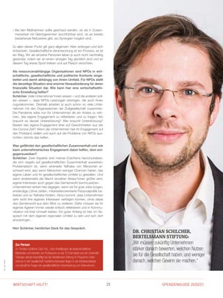 SPENDENGUIDE 2020/2125WIRTSCHAFT HILFT!
INTERVIEW
» Bei den Maßnahmen sollte geschaut werden, ob sie in Zusam-
menarbeit mit Gleichgesinnten durchführbar sind, ob es bereits
bestehende Netzwerke gibt, wo Synergien möglich sind.
Zu allen diesen Punkt gilt ganz allgemein: Klein anfangen und sich
entwickeln. Gesellschaftliche Verantwortung ist ein Prozess, es ist
ein Weg. Wir als einzelne Personen leben ja auch nicht nachhaltig
gesünder, indem wir an einem einzigen Tag glücklich sind und an
diesem Tag etwas Sport treiben und auf Fleisch verzichten.
Als ressourcenabhängige Organisationen sind NPOs in wirt-
schaftliche, gesellschaftliche und politische Kontexte einge-
bettet und damit abhängig von ihrem Umfeld. Für NPOs stellt
die derzeitige Situation eine enorme Herausforderung für deren
finanzielle Situation dar. Wie kann hier eine wirtschaftsethi-
sche Einstellung helfen?
Schilcher: Viele Unternehmer*innen wissen – und die anderen soll-
ten wissen –, dass NPOs Leistungen erbringen, die auch ihnen
zugutekommen. Deshalb arbeiten ja auch schon so viele Unter­
nehmen mit den Organisationen der Zivilgesellschaft zusammen.
Die Pandemie wäre nun für Unternehmen als ein Anlass zu neh-
men, das eigene Engagement zu reflektieren und zu fragen: Wo
braucht es derzeit Unterstützung? Wer braucht Unterstützung?
Basiert das eigene Engagement eher auf Gewohnheiten aus der
Vor-Corona Zeit? Wenn die Unternehmen hier ihr Engagement auf
den Prüfstand stellen und auch auf die Probleme von NPOs aus-
richten, könnte das helfen.
Was gefährdet den gesellschaftlichen Zusammenhalt und wie
kann unternehmerisches Engagement dabei helfen, dem ent-
gegenzuwirken?
Schilcher: Zwei Aspekte sind meines Erachtens hervorzuheben,
die sich negativ auf gesellschaftlichen Zusammenhalt auswirken:
Problematisch ist, wenn einerseits Teilhabe von Menschen er-
schwert wird, also wenn Menschen weniger Chancen haben, das
eigene Leben und ihr gesellschaftliches Umfeld zu gestalten. Und
wenn andererseits die Macht einzelner Akteur*innen größer wird,
eigene Interessen auch gegen das Gemeinwohl durchzusetzen.
Unternehmen wirken hier dagegen, wenn sie für gute Jobs sorgen,
anständige Löhne zahlen, mitarbeiterorientierte Personalpolitik be-
treiben und so Teilhabe fördern. Hinzu kommt, dass Unternehmen
sehr wohl ihre eigenen Interessen verfolgen können, ohne dabei
das Gemeinwohl aus dem Blick zu verlieren. Dafür müssen sie ihr
eigenes Agieren immer wieder kritisch reflektieren und in Kommu-
nikation mit ihrer Umwelt stehen. Ein guter Anfang ist hier, im Ge-
spräch mit dem eigenen regionalen Umfeld zu sein und sich dort
einzubringen.
Herr Schilcher, herzlichen Dank für das Gespräch.
©JanVoth
Zur Person
Dr. Christian Schilcher, Dipl.-Soz., nach Anstellungen als wissenschaftlicher
­Mitarbeiter und Vertreter von Professuren an der TU Darmstadt und der Universität
Tübingen derzeit beschäftigt bei der Bertelsmann Stiftung im Programm Unter­
nehmen in der Gesellschaft. Fachliche Interessen liegen in der Arbeitssoziologie
und aktuell bei Fragen der gesellschaftlichen Verantwortung von Unternehmen.
DR. CHRISTIAN SCHILCHER,
BERTELSMANN STIFTUNG:
„Wir müssen zukünftig Unternehmen
stärker danach bewerten, welchen Nutzen
sie für die Gesellschaft haben, und weniger
danach, welchen ­Gewinn sie machen.“
 
