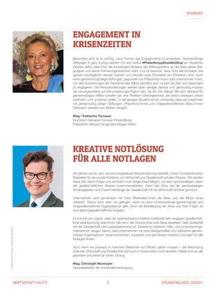 SPENDENGUIDE 2020/213WIRTSCHAFT HILFT!
©KatharinaTurnauer,AlexanderMüller/IV
VORWORT
Besonders jetzt ist es wichtig, neue Formen des Engagements zu entwickeln. Gemeinnützige
Stiftungen in ganz Europa setzten mit dem Aufruf #PhilanthropyDoesNotStop ein deutliches
Zeichen dafür, dass trotz der schwierigen Situation der Stiftungssektor an der Seite seiner Ziel-
gruppen und seiner Partnerorganisationen steht. Uns ist bewusst, dass nicht alle Vorhaben wie
geplant durchgeführt werden können und deshalb neue Prioritäten am Entstehen sind. Auch
wenn gemeinnützig tätige Stiftungen, gegründet von Philanthrop*innen oder Unternehmer*innen,
von den Auswirkungen der Pandemie teils selbst betroffen sind, ist jetzt die Zeit, sich besonders
zu engagieren. Die Herausforderungen werden aber weniger planbar und gleichzeitig müssen
die Lösungsansätze schnell umsetzungsmöglich sein, da die Zeit drängt. Mit dem Verband für
­gemeinnütziges Stiften schaffen wir eine Plattform Gleichgesinnter, die etwas bewegen, etwas
verändern und umsetzen wollen. In der jetzigen Situation ist es notwendig, dass wir zusammen
mit gemeinnützig tätigen Stiftungen, Philanthrop*innen und zivilgesellschaftlichen Akteur*innen
Österreich (wieder) zum Blühen bringen!
Mag.a
Katharina Turnauer
Gründerin Katharina Turnauer Privatstiftung
Präsidentin Verband für gemeinnütziges Stiften
Wir blicken auf ein Jahr, das eine beispiellose Herausforderung darstellt: Covid-19 bedeutet einen
Stresstest für die soziale Kohäsion von Wirtschaft und Gesellschaft auf allen Ebenen. Wir werden
diese Zeit, deren Folgen uns sicherlich noch länger beschäftigen, nur dann gut bewältigen, wenn
alle gesellschaftlichen Akteure zusammenarbeiten. Denn das Virus hat die wechselseitigen
­Abhängigkeiten und Zusammenhänge der Gesellschaft mit der Wirtschaft sichtbar gemacht.
Unternehmen sind gemeinsam mit ihren Mitarbeiter*innen die Basis und der Motor eines
­„Restart“. Dieser kann aber nur gelingen, wenn es auch funktionierende gemeinnützige und
­zivilgesellschaftliche Organisationen gibt. Denn die Bewältigung der Krise und ihrer Folgen ist
eine gesamtgesellschaftliche Aufgabe.
Es kommt uns zugute, dass die österreichische Industrie traditionell sehr engagiert gesellschaft-
liche Verantwortung übernimmt. Sie hat in der Corona-Krise aufs Neue bewiesen, dass Solidarität
mit der Gesellschaft kein Lippenbekenntnis ist. Zahlreiche Initiativen, Hilfs- und Unterstützungs-
maßnahmen zeugen davon, dass Unternehmen mit ihren Belegschaften und zahlreiche gemein-
nützige Organisationen zusammenstehen, anpacken und gemeinsam kreative Lösungen für alle
Notlagen finden.
Auch wenn wir physisch in manchen Bereichen auf Distanz gehen müssen – die Verbindung
zwischen Wirtschaft und Gesellschaft darf auch in Krisenzeiten nicht abreißen. Dabei sind wir alle
gefordert und ziehen an einem Strang.
Mag. Christoph Neumayer
Generalsekretär der Industriellenvereinigung
ENGAGEMENT IN
­KRISENZEITEN
KREATIVE NOTLÖSUNG
FÜR ALLE NOTLAGEN
 