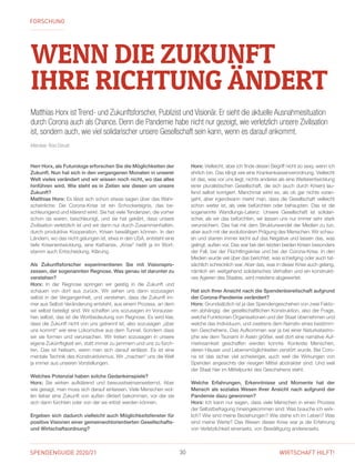 SPENDENGUIDE 2020/21 30 WIRTSCHAFT HILFT!
WENN DIE ZUKUNFT
IHRE RICHTUNG ÄNDERT
Matthias Horx ist Trend- und Zukunftsforscher, Publizist und Visionär. Er sieht die aktuelle Ausnahmesituation
durch Corona auch als Chance. Denn die Pandemie habe nicht nur gezeigt, wie verletzlich unsere Zivilisation
ist, sondern auch, wie viel solidarischer unsere Gesellschaft sein kann, wenn es darauf ankommt.
Interview: Rosi Dorudi
Herr Horx, als Futurologe erforschen Sie die Möglichkeiten der
Zukunft. Nun hat sich in den vergangenen Monaten in unserer
Welt vieles verändert und wir wissen noch nicht, wo das alles
hinführen wird. Wie steht es in Zeiten wie diesen um unsere
Zukunft?
Matthias Horx: Es lässt sich schon etwas sagen über das Wahr-
scheinliche: Die Corona-Krise ist ein Schockereignis, das be-
schleunigend und klärend wirkt. Sie hat viele Tendenzen, die vorher
schon da waren, beschleunigt, und sie hat geklärt, dass unsere
Zivilisation verletzlich ist und wir dann nur durch Zusammenhalten,
durch produktive Kooperation, Krisen bewältigen können. In den
Ländern, wo das nicht gelungen ist, etwa in den USA, entsteht eine
tiefe Krisenentwicklung, eine Katharsis. „Krise“ heißt ja im Wort-
stamm auch Entscheidung, Klärung.
Als Zukunftsforscher experimentieren Sie mit Visionspro­
zessen, der sogenannten Regnose. Was genau ist darunter zu
verstehen?
Horx: In der Regnose springen wir geistig in die Zukunft und
schauen von dort aus zurück. Wir sehen uns dann sozusagen
selbst in der Vergangenheit, und verstehen, dass die Zukunft im-
mer aus Selbst-Veränderung entsteht, aus einem Prozess, an dem
wir selbst beteiligt sind. Wir schaffen uns sozusagen im Vorausse-
hen selbst, das ist die Wortbedeutung von Regnose. Es wird klar,
dass die Zukunft nicht von uns getrennt ist, also sozusagen „über
uns kommt“ wie eine Lokomotive aus dem Tunnel. Sondern dass
wir sie formen und verursachen. Wir treten sozusagen in unsere
eigene Zukünftigkeit ein, statt immer zu jammern und uns zu fürch-
ten. Das ist heilsam, wenn man sich darauf einlässt. Es ist eine
mentale Technik des Konstruktivismus. Wir „machen“ uns die Welt
ja immer aus unseren Vorstellungen.
Welches Potenzial haben solche Gedankenspiele?
Horx: Sie wirken aufklärend und bewusstseinserweiternd. Aber
wie gesagt, man muss sich darauf einlassen. Viele Menschen wol-
len lieber eine Zukunft von außen diktiert bekommen, vor der sie
sich dann fürchten oder von der sie erlöst werden können.
Ergeben sich dadurch vielleicht auch Möglichkeitsfenster für
positive Visionen einer gemeinwohlorientierten Gesellschafts-
und Wirtschaftsordnung?
Horx: Vielleicht, aber ich finde diesen Begriff nicht so sexy, wenn ich
ehrlich bin. Das klingt wie eine Krankenkassenverordnung. Vielleicht
ist das, was vor uns liegt, nichts anderes als eine Weiterentwicklung
einer pluralistischen Gesellschaft, die sich (auch durch Krisen) lau-
fend selbst korrigiert. Manchmal wirkt es, als ob gar nichts voran-
geht, aber irgendwann merkt man, dass die Gesellschaft vielleicht
schon weiter ist, als viele befürchten oder behaupten. Das ist die
sogenannte Wandlungs-Latenz. Unsere Gesellschaft ist solidari-
scher, als wir das befürchten, wir lassen uns nur immer sehr stark
verunsichern. Das hat mit dem Strukturwandel der Medien zu tun,
aber auch mit der evolutionären Prägung des Menschen. Wir schau-
en und starren immer leicht auf das Negative und lassen das, was
gelingt, außen vor. Das war bei den letzten beiden Krisen besonders
der Fall, bei der Flüchtlingskrise und bei der Corona-Krise. In den
Medien wurde viel über das berichtet, was schiefging oder auch tat-
sächlich schrecklich war. Aber das, was in dieser Krise auch gelang,
nämlich ein weitgehend solidarisches Verhalten und ein konstrukti-
ves Agieren des Staates, wird meistens abgewertet.
Hat sich Ihrer Ansicht nach die Spendenbereitschaft aufgrund
der Corona-Pandemie verändert?
Horx: Grundsätzlich ist ja das Spendengeschehen von zwei Fakto-
ren abhängig: der gesellschaftlichen Konstruktion, also der Frage,
welche Funktionen Organisationen und der Staat übernehmen und
welche das Individuum, und zweitens dem Narrativ eines bestimm-
ten Geschehens. Das Aufkommen war ja bei einer Naturkatastro-
phe wie dem Tsunami in Asien größer, weil dort eine narrative Auf-
merksamkeit geschaffen werden konnte. Konkrete Menschen,
deren Häuser und Lebensmöglichkeiten zerstört wurde. Bei Coro-
na ist das sicher viel schwieriger, auch weil die Wirkungen von
Spenden angesichts der riesigen Mittel abstrakter sind. Und weil
der Staat hier im Mittelpunkt des Geschehens steht.
Welche Erfahrungen, Erkenntnisse und Momente hat der
Mensch als soziales Wesen Ihrer Ansicht nach aufgrund der
Pandemie dazu gewonnen?
Horx: Ich kann nur sagen, dass viele Menschen in einen Prozess
der Selbstbefragung hineingekommen sind: Was brauche ich wirk-
lich? Wie sind meine Beziehungen? Wie stehe ich im Leben? Was
sind meine Werte? Das Wesen dieser Krise war ja die Erfahrung
von Verletzlichkeit einerseits, von Bewältigung andererseits.
FORSCHUNG
 