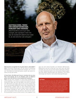 SPENDENGUIDE 2020/2131WIRTSCHAFT HILFT!
INTERVIEW
Was brauchen wir eigentlich für ein gutes Leben in „Normalität“?
Horx: Konstruktive Beziehungen und das dadurch entstehende
Weltvertrauen. Alles andere entsteht dann emergent, also „von sich
aus“. Normalität ist ja nichts Normatives, sondern das, was ich er-
warte und was dann eintritt.
In Ihrem Buch „Die Welt nach Corona“ schreiben Sie von einer
Next Level Society, der es um Resilienz statt um Effizienz
­gehen wird. Wie könnte so eine Gesellschaft aussehen?
Horx: Sie wird nicht „aussehen“ im Sinne eines einheitlichen Er-
scheinungsbildes. In ihr werden nur bestimmte Tendenzen der Op-
timierung von allem, also auch des Selbst, nicht mehr so dominant
sein. Man könnte auch sagen, dass es sich um eine weniger erreg-
te und beschleunigte Gesellschaft handelt. Mehr Gelassenheit und
Selbstvertrauen, weniger Angst vor dem Existenzverlust. Wenn
man mal in Skandinavien oder auch einigen anderen entspannten
Kulturkreisen unterwegs ist, dann weiß man, dass es das längst
gibt. Ich war gerade in Irland, da weiß man, dass nach dem nächs-
ten Sonnenschein immer ein Sturm kommt. Und umgekehrt. Und
Zur Person
Schon als technikbegeisterter Junge in den 1960ern interessierte sich Matthias
Horx für die Geheimnisse der Zukunft. Nach einer Laufbahn als Journalist und
Publizist entwickelte er sich zum einflussreichsten Trend- und Zukunftsforscher
des deutschsprachigen Raums. Er veröffentlichte 20 Bücher, von denen einige
zu Bestsellern wurden. Er gründete Deutschlands wichtigsten futuristischen
Think-Tank, das Zukunftsinstitut mit Hauptsitz in Frankfurt und Wien. Als leiden-
schaftlicher Europäer pendelt er zwischen London, Frankfurt und Wien, wo er
seit 2010 mit seiner Familie das „Future Evolution House“ bewohnt.
©KlausVyhnalek(www.vyhnalek.com)
dass man dann besser freundlich zum Nachbarn (Mitmenschen,
Mitbewohner, was auch immer) sein muss, denn wenn das Leben
mal härter wird, kann man sich dann besser aufeinander verlassen.
Zu dieser Gelassenheit gehört auch eine gewisse Skepsis gegen-
über allzu großen Versprechungen des Utopischen, sei es durch
Technologie oder Reichtum oder andere Erlösungshoffnungen.
MATTHIAS HORX, TREND-
UND ZUKUNFTSFORSCHER,
PUBLIZIST UND VISIONÄR:
„Manchmal wirkt es, als ob gar nichts
­vorangeht, aber irgendwann merkt man,
dass die Gesellschaft vielleicht schon weiter
ist, als viele befürchten oder behaupten.“
 