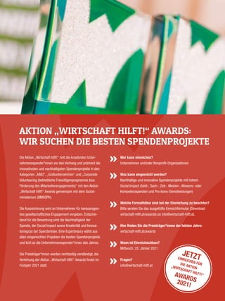 Die Aktion „Wirtschaft hilft!“ holt die kreativsten Unter­
nehmensspender*innen vor den Vorhang und ­prämiert die
innovativsten und nachhaltigsten Spendenprojekte in den
Kategorien „KMU“, „Großunternehmen“ und „Corporate
Volunteering (betriebliche Freiwilligenprogramme bzw.
Förderung des Mitarbeiterengagements)“ mit den ­Aktion
„Wirtschaft hilft!“ Awards gemeinsam mit dem Sozial­
ministerium (BMSGPK).
Die Auszeichnung wird an Unternehmen für herausragen­
des gesellschaftliches Engagement vergeben. Entschei­
dend für die Bewertung sind die Nachhaltigkeit der
Spende, der Social Impact sowie Kreativität und Innova­
tionsgrad der Spendenidee. Eine Expertenjury wählt aus
allen eingereichten Projekten die besten Spendenprojekte
und kürt so die Unternehmensspender*innen des Jahres.
Die Preisträger*innen werden rechtzeitig verständigt, die
Ver­leihung der Aktion „Wirtschaft hilft!“ Awards findet im
Frühjahr 2021 statt.
Wer kann einreichen?
Unternehmen und/oder Nonprofit-Organisationen
Was kann eingereicht werden?
Nachhaltige und innovative Spendenprojekte mit hohem
Social Impact (Geld-, Sach-, Zeit-, Medien-, Wissens- oder
Kompetenzspenden und Pro-bono-Dienstleistungen)
Welche Formalitäten sind bei der Einreichung zu beachten?
Bitte senden Sie das ausgefüllte Einreichformular (Download:
wirtschaft-hilft.at/awards) an info@wirtschaft-hilft.at.
Hier finden Sie die Preisträger*innen der letzten Jahre:
wirtschaft-hilft.at/awards
Wann ist Einreichschluss?
Mittwoch, 20. Jänner 2021
Fragen?
info@wirtschaft-hilft.at
AKTION „WIRTSCHAFT HILFT!“ AWARDS:
WIR SUCHEN DIE BESTEN SPENDENPROJEKTE
JETZTEINREICHEN FÜRDIE AKTION„WIRTSCHAFT HILFT!“AWARDS2021!
 