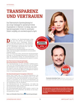 SPENDENGUIDE 2020/21 36 WIRTSCHAFT HILFT!
©schulterwurf/PhilippHorak,KSW
D
ie Verleihung des Spendengütesiegels erfolgt
erst nach einer strengen und umfangreichen
Überprüfung durch unabhängige Steuer­prü­
fer*innen oder Wirtschaftsprüfer*innen. Alle zertifizierten
Spendenorganisationen müssen sich auch einmal jähr-
lich von unabhängigen Steuerprüfer*innen oder Wirt­
schaftsprüfer*innen kontrollieren lassen.
Das Österreichische Spendengütesiegel kann damit sicher­
stellen, dass Spendengelder zweckbestimmt und wirtschaftlich
eingesetzt werden.
Rund 155 Prüfer*innen bieten österreichweit Spendengütesiegel­
prü­fungen an. Die Gütesiegel-Organisationen verpflichten sich frei-
willig, die umfassenden Kriterien des Spendengütesiegels zu er-
füllen und ­damit höchsten Qualitätsansprüchen gerecht zu werden.
Das Österreichische Spendengütesiegel:
Das sichere Zeichen für Spenden mit Sinn
Das Spendengütesiegel ist eine individuelle Qualitätsauszeich-
nung. Durch die individuelle Registriernummer kann die Gültigkeit
des ­Gütesiegels für jede Organisation einzeln überprüft werden.
Das Siegel ist eines der wichtigsten Spendenmotive der Österrei-
cher*innen. Rund 30 Prozent geben an, vorwiegend an Organisa-
tionen mit Spendengütesiegel zu spenden.
Das Spendengütesiegel ist einzigartig in Österreich
Derzeit führen bereits über 274 Nonprofit-Organisationen das
Spendengütesiegel. Das Spendengütesiegel wurde im Jahr 2001
auf Initiative von führenden Dachverbänden von Nonprofit-Organi-
sationen in Kooperation mit der Kammer der Steuerberater und
Wirtschaftsprüfer eingeführt. Seit der Einführung hat sich die Zahl
der Organisationen mehr als verfünffacht.
Das Spendenaufkommen der Organisationen, die bereits das
Spendengütesiegel tragen, beträgt mittlerweile über 80 Prozent
des öster­reichischen Spendenvolumens.
Das Spendengütesiegel genießt großes Ansehen, sowohl in der
­Bevölkerung als auch bei Behörden, den Medien und den Spen-
denorganisationen selbst.
News und Aktuelles finden Sie auf @spendenguetesiegel.
Alle Organisationen, die berechtigt sind, das OSGS zu führen, sind
auf www.osgs.at aufgelistet. Spendenorganisationen verwenden
das Siegel auch am Zahlschein und auch auf ihrer jeweiligen
Homepage.
Das Österreichische Spendengütesiegel ist
das einzige Gütesiegel für spendensammelnde
Organisationen in Österreich. Es belegt, dass eine
Spendenorganisation mit den ihr anvertrauten
Geldern sorgfältig und verantwortungsvoll umgeht.
GÜTESIEGEL
Prominente Unterstützer*innen: Moderatorin Johanna Setzer und
­Schauspieler Thomas Mraz setzen sich für das Spendengütesiegel ein.
TRANSPARENZ
UND VERTRAUEN
 