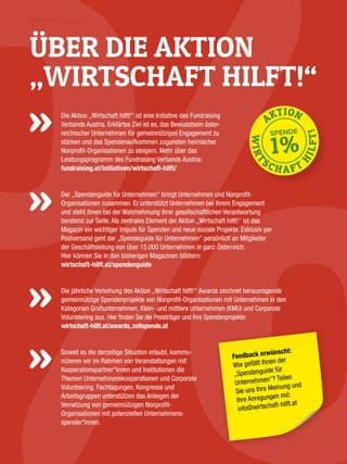 IN EIGENER SACHE
Die Aktion „Wirtschaft hilft!“ ist eine Initiative des Fundraising
Verbands Austria. Erklärtes Ziel ist es, das Bewusstsein öster­
reichischer Unter­nehmen für gemeinnütziges Engagement zu
stärken und das Spendenaufkommen zugunsten heimischer
Nonprofit-Organisationen zu steigern. Mehr über das
Leistungs­programm des Fundraising Verbands Austria:
fundraising.at/initiativen/wirtschaft-hilft/
Der „Spendenguide für Unternehmen“ bringt Unternehmen und Nonprofit-
Organisa­tionen ­zusammen. Er unterstützt Unternehmen bei ihrem Engagement
und steht ihnen bei der Wahrnehmung ihrer gesellschaftlichen Verantwortung
beratend zur Seite. Als zentrales Element der Aktion „Wirtschaft hilft!“ ist das
Magazin ein wichtiger Impuls für Spenden und neue soziale Projekte. Exklusiv per
Postversand geht der „Spendeguide für Unternehmen“ persönlich an Mitglieder
der Geschäftsleitung von über 15.000 Unternehmen in ganz Österreich.
Hier können Sie in den bisherigen Magazinen blättern:
wirtschaft-hilft.at/spendenguide
Die jährliche Verleihung des Aktion „Wirtschaft hilft!“ Awards zeichnet herausragende
gemein­­nützige Spendenprojekte von Nonprofit-Organisationen mit Unternehmen in den
Kategorien Großunternehmen, Klein- und mittlere Unternehmen (KMU) und Corporate
Volunteering aus. Hier finden Sie die Preisträger und ihre Spendenprojekte:
wirtschaft-hilft.at/awards, zeitspende.at
Soweit es die derzeitige Situation erlaubt, kommu­
nizieren wir im Rahmen von Veranstaltungen mit
Kooperationspartner*innen und Institutionen die
Themen Unternehmenskooperationen und Corporate
­Volunteering. Fachtagungen, Kongresse und
Arbeitsgruppen unterstützen das Anliegen der
Vernetzung von gemeinnützigen Nonprofit-
Organisationen mit potenziellen Unternehmens-
spender*innen.
ÜBER DIE AKTION
„WIRTSCHAFT HILFT!“
Feedback erwünscht:
Wie gefällt Ihnen der
„Spendenguide für
­Unternehmen“? Teilen
Sie uns Ihre Meinung und
Ihre Anregungen mit:
info@wirtschaft-hilft.at
 