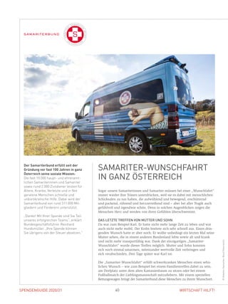 SPENDENGUIDE 2020/21SPENDENGUIDE 2020/21 40 WIRTSCHAFT HILFT!
Sogar unsere Samariterinnen und Samariter müssen bei einer „Wunschfahrt“
immer wieder ihre Tränen unterdrücken, weil sie es dabei mit menschlichen
Schicksalen zu tun haben, die aufwühlend und bewegend, erschütternd
und packend, rührend und herzzerreißend sind – aber bei aller Tragik auch
gefühlvoll und irgendwie schön. Denn in solchen Augenblicken zeigen die
Menschen Herz und werden von ihren Gefühlen überschwemmt.
DAS LETZTE TREFFEN VON MUTTER UND SOHN
Da war zum Beispiel Karl. Er hatte nicht mehr lange Zeit zu leben und war
auch nicht mehr mobil. Der Krebs breitete sich sehr schnell aus. Einen drin-
genden Wunsch hatte er aber noch: Er wollte unbedingt ein letztes Mal seine
Mutter sehen, die in einem anderen Bundesland lebte sowie alt und krank
und nicht mehr transportfähig war. Dank der einzigartigen „Samariter-
Wunschfahrt“ wurde dieses Treffen möglich. Mutter und Sohn konnten
sich noch einmal umarmen, miteinander wertvolle Zeit verbringen und
sich verabschieden. Drei Tage später war Karl tot.
Die „Samariter-Wunschfahrt“ erfüllt schwerkranken Menschen einen sehn­
lichen Wunsch – wie zum Beispiel bei einem Familientreffen dabei zu sein,
am Dorfplatz unter dem alten Kastanienbaum zu sitzen oder bei einem
­Fußballmatch der Lieblingsmannschaft mitzufiebern. Mit einem speziellen
Rettungswagen bringt der Samariterbund diese Menschen zu ihrem Wunschort.
Der Samariterbund erfüllt seit der
Gründung vor fast 100 Jahren in ganz
Österreich seine soziale Mission:
Die fast 10.000 haupt- und ehrenamt­
lichen Samariterinnen und Samariter
sowie rund 2.000 Zivildiener leisten für
Ältere, Kranke, Verletzte und in Not
geratene Menschen schnelle und
unbürokratische Hilfe. Dabei wird der
Samariterbund von rund 311.000 Mit­
gliedern und Förderern unterstützt.
„Danke! Mit Ihrer Spende sind Sie Teil
unseres erfolgreichen Teams“, erklärt
Bundesgeschäftsführer Reinhard
Hundsmüller. „Ihre Spende können
Sie übrigens von der Steuer absetzen.“
SAMARITER-WUNSCHFAHRT
IN GANZ ÖSTERREICH
©Arbeiter-Samariter-BundÖsterreichs
 