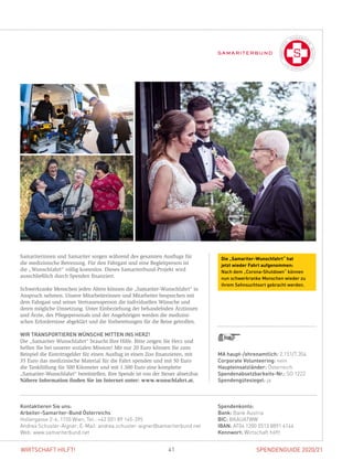 SPENDENGUIDE 2020/21SPENDENGUIDE 2020/2141WIRTSCHAFT HILFT!
Samariterinnen und Samariter sorgen während des gesamten Ausflugs für
die medizinische Betreuung. Für den Fahrgast und eine Begleitperson ist
die „Wunschfahrt“ völlig kostenlos. Dieses Samariterbund-Projekt wird
­ausschließlich durch Spenden finanziert.
Schwerkranke Menschen jeden Alters können die „Samariter-Wunschfahrt“ in
Anspruch nehmen. Unsere Mitarbeiterinnen und Mitarbeiter besprechen mit
dem Fahrgast und seiner Vertrauensperson die individuellen Wünsche und
­deren mögliche Umsetzung. Unter Einbeziehung der behandelnden Ärztinnen
und Ärzte, des Pflegepersonals und der Angehörigen werden die medizini-
schen Erfordernisse abgeklärt und die Vorbereitungen für die Reise getroffen.
WIR TRANSPORTIEREN WÜNSCHE MITTEN INS HERZ!
Die „Samariter-Wunschfahrt“ braucht Ihre Hilfe. Bitte zeigen Sie Herz und
helfen Sie bei unserer sozialen Mission! Mit nur 20 Euro können Sie zum
­Beispiel die Eintrittsgelder für einen Ausflug in einen Zoo finanzieren, mit
35 Euro das medizinische Material für die Fahrt spenden und mit 50 Euro
die Tankfüllung für 500 Kilometer und mit 1.500 Euro eine komplette
­„Samariter-Wunschfahrt“ bereitstellen. Ihre Spende ist von der Steuer absetzbar.
Nähere Information finden Sie im Internet unter: www.wunschfahrt.at.
Spendenkonto:
Bank: Bank Austria
BIC: BKAUATWW
IBAN: AT04 1200 0513 8891 4144
Kennwort: Wirtschaft hilft!
Kontaktieren Sie uns:
Arbeiter-Samariter-Bund Österreichs
Hollergasse 2-6, 1150 Wien, Tel.: +43 (0)1 89 145-395
Andrea Schuster-Aigner, E-Mail: andrea.schuster-aigner@samariterbund.net
Web: www.samariterbund.net
MA haupt-/ehrenamtlich: 2.151/7.354
Corporate Volunteering: nein
Haupteinsatzländer: Österreich
Spendenabsetzbarkeits-Nr.: SO 1222
Spendengütesiegel: ja
Die „Samariter-Wunschfahrt“ hat
jetzt wieder Fahrt aufgenommen:
Nach dem „Corona-Shutdown“ können
nun schwerkranke Menschen wieder zu
ihrem Sehnsuchtsort gebracht werden.
 