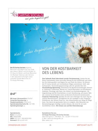SPENDENGUIDE 2020/21 44 WIRTSCHAFT HILFT!
Eine helfende Hand übernimmt soziale Verantwortung. Leisten Sie mit
­Ihrem Unternehmen einen wertvollen Beitrag für die Gesellschaft und schen-
ken Sie Lebensqualität vom Beginn bis zum Ende des Lebens. Sie können
die CS Caritas Socialis auf verschiedenen Wegen unterstützen: Geld- oder
Sachspenden, Veranstaltungssponsorings oder Sie spenden Ihre Zeit.
Veranstaltungs-Sponsoring: Unterstützen Sie Benefizveranstaltungen (Konzer-
te, Auktionen, Golfturniere, Messen etc.) durch Übernahme von Druckkosten,
Saalmiete, Tonanlage oder bspw. den Ankauf von Kartenkontingenten. Als
­Gegenleistung wird Ihr Unternehmen, je nach Vereinbarung, auf unserer Web-
site, unseren Social-Kanälen sowie auf diversen Drucksorten kommuniziert.
Corporate Volunteering: Spenden Sie Zeit und verbringen Sie einen Tag mit
unseren BewohnerInnen. Ermöglichen Sie mit Ausflügen in den Tiergarten
Schönbrunn, den Wiener Prater etc. eine Abwechslung zum Alltag im Pflege-
heim. Nur durch die geschenkte Zeit ist es möglich, dass Menschen mit
­Beeinträchtigungen Ausflüge machen können, die sonst für sie nicht
­durchführbar wären. Wir freuen uns auf Ihre Unterstützung!
Die CS Caritas Socialis begleitet
­Menschen vom Beginn bis zum Ende
des Lebens: Mütter und ihre Kinder im
CS Haus für Mutter und Kind, Menschen
mit Multipler Sklerose oder Demenz
in den Spezialeinrichtungen sowie
unheilbar kranke Menschen im
CS Hospiz Rennweg.
VON DER KOSTBARKEIT
DES LEBENS
©CSHospizRennweg/CSCaritasSocialis
MA haupt-/ehrenamtlich: 876/567
Corporate Volunteering: ja
Haupteinsatzländer: Österreich
Spendenabsetzbarkeits-Nr.: SO 1285
Spendengütesiegel: ja
Spendenkonto:
Bank: Erste Bank
BIC: GIBAATWW
IBAN: AT27 2011 1800 8098 0900
Kennwort: Wirtschaft hilft!
Kontaktieren Sie uns:
CS Hospiz Rennweg / CS Caritas Socialis
Oberzellergasse 1, 1030 Wien, Tel.: +43 (0)1 717 53-3131
E-Mail: sabina.dirnberger@cs.at
Web: www.cs.at
 