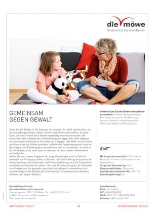 SPENDENGUIDE 2020/2145WIRTSCHAFT HILFT!
GEMEINSAM
GEGEN GEWALT
Nicht für alle Kinder ist ihr Zuhause ein sicherer Ort. Viele müssen dort, wo
sie sich geborgen fühlen sollten, Gewalt und Missbrauch erleben. So auch
Clara, die vom Freund ihrer Mutter regelmäßig missbraucht wurde. Die
möwe hat Clara während des Gerichtsverfahrens gegen den Täter begleitet
und sie kommt weiterhin in die möwe zur Therapie. Hier fühlt sie sich sicher
und kann über das Erlebte sprechen. Mithilfe der Psychotherapeutin lernt sie,
ihre Ängste und Erinnerungen auszudrücken und zu verarbeiten. So wird es
für sie leichter, es tut nicht mehr so weh und sie wird wieder selbstsicherer
und fröhlicher.
Helfen Sie uns, unsere Angebote für junge Gewaltopfer auch in Zukunft
­kostenlos zur Verfügung stellen zu können. Mit Ihrem Beitrag finanzieren Sie
neben Beratung, Psychotherapie und Prozessbegleitung auch die Präventions-
und Informationsarbeit der möwe. Denn die Verantwortung für die Sicherheit
von Kindern und ihr gesundes, psychisch und physisch unversehrtes Auf-
wachsen liegt in den Händen der Erwachsenen. Gemeinsam kann Kindern
weiteres Leid erspart bleiben!
Unterstützen Sie die Kinderschutzarbeit
der möwe! Mit Ihrem Beitrag erhalten
Betroffene in unseren Kinderschutz­
zentren schnelle und professionelle
Hilfe nach Gewalt und Missbrauch.
©Klimpt
MA haupt-/ehrenamtlich: 52 fachliche
Mitarbeiter*innen, 13 Personen in der
Organisation
Corporate Volunteering: nein
Haupteinsatzländer: Österreich
Spendenabsetzbarkeits-Nr.: SO 1160
Spendengütesiegel: ja
Spendenkonto:
Bank: Erste Bank
BIC: GIBAATWWXXX
IBAN: AT81 2011 1800 8090 0000
Kennwort: Wirtschaft hilft!
Kontaktieren Sie uns:
die möwe Kinderschutzzentren
Gonzagagasse 11/19, 1010 Wien, Tel.: +43 (0)1 53 21 414
E-Mail: kinderschutz@die-moewe.at
Web: www.die-moewe.at
 