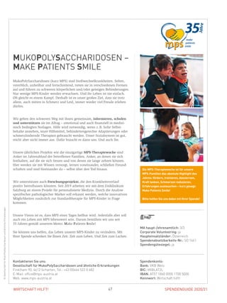 SPENDENGUIDE 2020/21SPENDENGUIDE 2020/2147WIRTSCHAFT HILFT!
MUKOPOLYSACCHARIDOSEN –
MAKE PATIENTS SMILE
MukoPolySaccharidosen (kurz MPS) sind Stoffwechselkrankheiten. Selten,
vererblich, unheilbar und fortschreitend, treten sie in verschiedenen Formen
auf und führen zu schweren körperlichen und/oder geistigen Behinderungen.
Nur wenige MPS-Kinder werden erwachsen. Und ihr Leben ist nie einfach.
Oft gleicht es einem Kampf. Deshalb ist es unser großes Ziel, dass sie trotz
allem, auch mitten in Schmerz und Leid, immer wieder viel Freude erleben
dürfen.
Wir gehen den schweren Weg mit ihnen gemeinsam, informieren, schulen
und unterstützen sie im Alltag – emotional und auch finanziell in medizi-
nisch bedingten Notlagen. Hilfe wird notwendig, wenn z. B. hohe Selbst­
behalte anstehen, teure Hilfsmittel, behindertengerechte Adaptierungen oder
schmerzlindernde Therapien gebraucht werden. Unser Sozialsystem ist gut,
reicht aber nicht immer aus. Dafür braucht es dann uns. Und auch Sie.
Unsere jährlichen Projekte wie die einzigartige MPS-Therapiewoche sind
Anker im Jahresablauf der betroffenen Familien. Anker, an denen sie sich
festhalten, auf die sie sich freuen und von denen sie lange zehren können.
Hier werden sie mit Wissen versorgt, lernen voneinander, schließen Freund-
schaften und sind füreinander da – selbst über den Tod hinaus.
Wir unterstützen auch Forschungsprojekte, die den Krankheitsverlauf
­positiv beeinflussen könnten. Seit 2019 arbeiten wir mit dem Uniklinikum
Salzburg an einem Projekt für personalisierte Medizin. Durch die Analyse
spezifischer pathologischer Marker soll erkannt werden, welche innovativen
Möglichkeiten zusätzlich zur Standardtherapie für MPS-Kinder in Frage
­kommen.
Unsere Vision ist es, dass MPS eines Tages heilbar wird. Jedenfalls aber soll
auch ein Leben mit MPS lebenswert sein. Darum bemühen wir uns seit
35 Jahren gemäß unserem Motto: Make Patients Smile!
Sie können uns helfen, das Leben unserer MPS-Kinder zu verändern. Mit
­Ihrer Spende schenken Sie Ihnen Zeit. Zeit zum Leben. Und Zeit zum Lachen.
MA haupt-/ehrenamtlich: 3/3
Corporate Volunteering: ja
Haupteinsatzländer: Österreich
Spendenabsetzbarkeits-Nr.: SO 1461
Spendengütesiegel: ja
Spendenkonto:
Bank: VKB Wels
BIC: VKBLAT2L
IBAN: AT07 1860 0000 1700 5000
Kennwort: Wirtschaft hilft!
Kontaktieren Sie uns:
Gesellschaft für MukoPolySaccharidosen und ähnliche Erkrankungen
Finklham 90, 4612 Scharten, Tel.: +43 (0)664 522 0 682
E-Mail: office@mps-austria.at
Web: www.mps-austria.at
©GesellschaftfürMukoPolySaccharidosenundähnlicheErkrankungen
Die MPS-Therapiewoche ist für unsere
MPS-Familien das absolute Highlight des
Jahres: fördern, trainieren, dazulernen,
Kraft tanken, Schmerzen reduzieren,
Erfahrungen austauschen – kurz gesagt:
Make Patients Smile!
Bitte helfen Sie uns dabei mit Ihrer Spende!
 