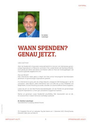 SPENDENGUIDE 2020/215WIRTSCHAFT HILFT!
©FVA/LudwigSchedl
EDITORIAL
Liebe Leser*innen!
Wenn die Gesellschaft in Krisenzeiten existenziell bedroht ist, kümmern sich üblicherweise gemein-
nützige Organisationen um Menschen und Kinder in Not, soziale Dienste oder ­Nachbarschaftshilfe.
Doch gerade jetzt stehen viele Vereine und Initiativen selbst am Rand der Handlungsfähigkeit, weil
Finanzierungskanäle weggebrochen sind.
Aber wer hilft jetzt?
Viele Unternehmen haben gleich zu Beginn der Krise prompt herausragende Spenden­projekte
­gemeinsam mit gemeinnützigen Organisationen gestartet.
Für Unternehmen ist genau jetzt der richtige Zeitpunkt, strategische CSR-Überlegungen in die Tat
­umzusetzen: Jeder Mensch, jedes Unternehmen kann und sollte sich, je nach Fähigkeiten und
Möglichkeiten, für die Entwicklung auf sozialer, kultureller und wissenschaftlicher Ebene engagieren.
Lassen Sie sich von den Best-Practice-Spendenbeispielen und den Porträts der gemein­nützigen
Nonprofit-Organisationen zu Ihrem ganz persönlichen Engagement inspirieren.
Machen wir gemeinsam unsere Gesellschaft zukunftsfähig. Weil: Verantwortlich sind wir alle.
Ich wünsche Ihnen in diesem Sinne eine nachhaltige Lesefreude!
Dr. Günther Lutschinger
Geschäftsführer Fundraising Verband Austria
PS: Engagieren Sie sich am weltweiten Tag des Gebens am 1. Dezember 2020, #GivingTuesday
Österreich. Mehr dazu auf Seite 28.
Dr. Günther
Lutschinger
WANN SPENDEN?
GENAU JETZT.
 