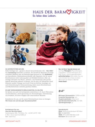 SPENDENGUIDE 2020/21SPENDENGUIDE 2020/2151WIRTSCHAFT HILFT!
Nur mit Ihrer Spende können wir
wichtige Therapien (Physiotherapien,
Logopädien, Schmerztherapien etc.)
bzw. Einzel- und Gruppenaktivitäten
aufrechterhalten. Bitte helfen Sie uns
und schenken Sie schwer kranken
Menschen ein Dasein in Würde!
Vielen Dank!
SO UNTERSTÜTZEN SIE UNS
Dafür benötigen wir – gerade in diesem herausfordernden Jahr – Ihre Hilfe!
Um Ausstattung beschaffen zu können, die speziell für Menschen mit einge-
schränkter Mobilität oder mit Behinderungen gemacht ist. Für Heilbehelfe,
wie Spezialbetten, Multifunktionsrollstühle oder Ergometer, die für unsere
BewohnerInnen mehr Lebensqualität und Mobilität bedeuten. Oder um
­wichtige Therapien wie Physio-, Schmerz- und Tiertherapie oder psycho­
logische Betreuung anbieten zu können, die oft nicht von öffentlicher Hand
finanziert werden. Solange uns Covid-19 fest im Griff hat, benötigen wir
auch Unterstützung für Schutzausrüstung, damit unsere BewohnerInnen
und MitarbeiterInnen weiterhin geschützt bleiben.
ES GIBT VERSCHIEDENSTE MÖGLICHKEITEN, ZU HELFEN
Sie können uns auch mit Sachspenden unterstützen (z. B. durch ­Übernahme
von Druckkosten), durch Sponsoring von Veranstaltungen, Unterstützung
von Projekten, Pro-­bono-­Tätigkeit oder ehrenamtliche Mitarbeit.
Kontaktieren Sie uns, um für unsere BewohnerInnen etwas zu bewegen.
Wir freuen uns auf eine gute Zusammenarbeit!
Spendenkonto:
Bank: Raiffeisenlandesbank NÖ-Wien
BIC: RLNWATWW
IBAN: AT75 3200 0000 0044 4448
Kennwort: Wirtschaft hilft!
Kontaktieren Sie uns:
Haus der Barmherzigkeit
Seeböckgasse 30A, 1160 Wien, Tel.: +43 (0)1 40199-1320
E-Mail: maria.haemmerle@hb.at
Web: www.hb.at
MA haupt-/ehrenamtlich: 1.850/rund 250
Corporate Volunteering: nein
Haupteinsatzländer: Österreich
Spendenabsetzbarkeits-Nr.: SO 1284
Spendengütesiegel: ja
 
