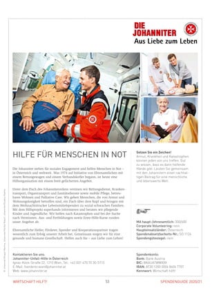 SPENDENGUIDE 2020/2153WIRTSCHAFT HILFT!
HILFE FÜR MENSCHEN IN NOT
Die Johanniter stehen für soziales Engagement und helfen Menschen in Not –
in Österreich und weltweit. Was 1974 auf Initiative von Ehrenamtlichen mit
einem Rettungswagen und einem Verbandskoffer begann, ist heute eine
Hilfsorganisation mit einem breit gefächerten Angebot.
Unter dem Dach des Johanniterordens vereinen wir Rettungsdienst, Kranken-
transport, Organtransport und Sanitätsdienste sowie mobile Pflege, betreu­
bares Wohnen und Palliative Care. Wir geben Menschen, die von Armut und
Wohnungslosigkeit betroffen sind, ein Dach über dem Kopf und bringen mit
dem Weihnachtstrucker Lebensmittelspenden zu sozial schwachen Familien.
Mit dem Hilfsprojekt superhands informieren und beraten wir pflegende
Kinder und Jugendliche. Wir helfen nach Katastrophen und bei der Suche
nach Vermissten. Aus- und Fortbildungen sowie Erste-Hilfe-Kurse runden
­unser Angebot ab.
Ehrenamtliche Helfer, Förderer, Spender und Kooperationspartner tragen
­wesentlich zum Erfolg unserer Arbeit bei. Gemeinsam sorgen wir für eine
­gesunde und humane Gesellschaft. Helfen auch Sie – aus Liebe zum Leben!
Setzen Sie ein Zeichen!
Armut, Krankheit und Katastrophen
können jeden von uns treffen. Gut
zu wissen, dass es dann helfende
Hände gibt. Leisten Sie gemeinsam
mit den Johannitern einen nach­hal-
tigen Beitrag für eine menschliche
und lebenswerte Welt.
©Johanniter/DraperMartina,Johanniter/HerbstRobert,Johanniter/StudenyNadine
MA haupt-/ehrenamtlich: 300/600
Corporate Volunteering: nein
Haupteinsatzländer: Österreich
Spendenabsetzbarkeits-Nr.: SO 1124
Spendengütesiegel: nein
Spendenkonto:
Bank: Bank Austria
BIC: BKAUATWWXXX
IBAN: AT30 1200 0006 8404 7707
Kennwort: Wirtschaft hilft!
Kontaktieren Sie uns:
Johanniter-Unfall-Hilfe in Österreich
Ignaz-Köck-Straße 22, 1210 Wien, Tel.: +43 (0)1 470 70 30-5713
E-Mail: foerderer.wien@johanniter.at
Web: www.johanniter.at
 