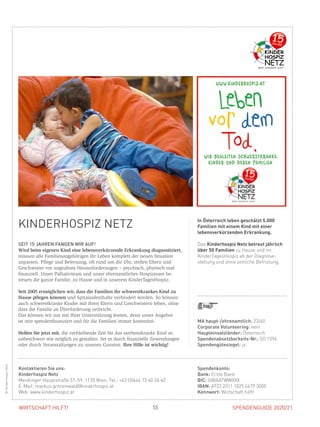 SPENDENGUIDE 2020/2155WIRTSCHAFT HILFT!
KINDERHOSPIZ NETZ
SEIT 15 JAHREN FANGEN WIR AUF!
Wird beim eigenen Kind eine lebensverkürzende Erkrankung diagnostiziert,
müssen alle Familienangehörigen ihr Leben komplett der neuen Situation
­anpassen. Pflege und Betreuung, oft rund um die Uhr, stellen Eltern und
­Geschwister vor ungeahnte Herausforderungen – psychisch, physisch und
­finanziell. Unser Palliativteam und unser ehrenamtliches Hospizteam be­
treuen die ganze Familie, zu Hause und in unserem KinderTagesHospiz.
Seit 2005 ermöglichen wir, dass die Familien ihr schwerstkrankes Kind zu
Hause pflegen können und Spitalaufenthalte verhindert werden. So können
auch schwerstkranke Kinder mit ihren Eltern und Geschwistern leben, ohne
dass die Familie an Überforderung zerbricht.
Das können wir nur mit Ihrer Unterstützung leisten, denn unser Angebot
ist rein spendenfinanziert und für die Familien immer kostenfrei.
Helfen Sie jetzt mit, die verbleibende Zeit für das sterbenskranke Kind so
­unbeschwert wie möglich zu gestalten. Sei es durch finanzielle Zuwendungen
oder durch Veranstaltungen zu unseren Gunsten. Ihre Hilfe ist wichtig!
In Österreich leben geschätzt 5.000
Familien mit einem Kind mit einer
lebensverkürzenden Erkrankung.
Das Kinderhospiz Netz betreut jährlich
über 50 Familien zu Hause und im
KinderTagesHospiz ab der Diagnose­
stellung und ohne zeitliche Befristung.
©KinderhospizNetz
MA haupt-/ehrenamtlich: 22/60
Corporate Volunteering: nein
Haupteinsatzländer: Österreich
Spendenabsetzbarkeits-Nr.: SO 1596
Spendengütesiegel: ja
Spendenkonto:
Bank: Erste Bank
BIC: GIBAATWWXXX
IBAN: AT23 2011 1825 4479 3000
Kennwort: Wirtschaft hilft!
Kontaktieren Sie uns:
Kinderhospiz Netz
Meidlinger Hauptstraße 57–59, 1120 Wien, Tel.: +43 (0)664 73 40 26 40
E-Mail: markus.gronenwald@kinderhospiz.at
Web: www.kinderhospiz.at
 