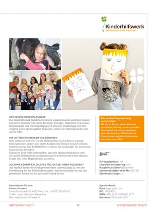 SPENDENGUIDE 2020/2157WIRTSCHAFT HILFT!
DER VEREIN KINDERHILFSWERK
Das Kinderhilfswerk bietet österreichweit sozial schwächer gestellten Kindern
und deren Familien Hilfe durch Beratung, Therapie, Diagnostik, Prävention,
Reitpädagogik und erlebnispädagogische Projekte. Unabhängig und über­
wiegend durch Spendengelder finanziert, leisten wir unbürokratische und
­rasche Hilfe.
IHR UNTERNEHMEN KANN VIEL BEWIRKEN
Bitte stellen Sie sich vor, wie Ihr Unternehmen ein Lächeln in traurige
­Kindergesichter zaubert und vielen Kindern eine bessere Zukunft schenkt.
Gemeinsam mit dem Kinderhilfswerk können Sie Großartiges für kommende
Generationen bewirken.
Klassische Geld- oder Sachspenden, spezielle Weihnachtsaktionen oder
ein auf Ihr Unternehmen maßgeschneidertes CSR-Konzept helfen effizient.
Es gibt also viele Möglichkeiten, zu helfen.
DOCH WIE KÖNNTE EIN SOLCHES PROJEKT BEI IHNEN AUSSEHEN?
Auf Wunsch bieten wir Ihnen professionelle Unterstützung an, von der
­Ideenfindung bis zur Öffentlichkeitsarbeit. Bitte kontaktieren Sie uns und
­gemeinsam finden wir das passende Projekt für Sie!
Spendenkonto:
Bank: Hypobank Linz
BIC: OBLAAT2L
IBAN: AT74 5400 0000 0001 0777
Kennwort: Wirtschaft hilft!
Kontaktieren Sie uns:
Kinderhilfswerk
Obere Dorfstraße 20, 4050 Traun, Tel.: +43 (0)7229 620 82
E-Mail: peter.b@kinderhilfswerk.at
Web: www.kinderhilfswerk.at
MA hauptamtlich: 102
Corporate Volunteering: nein
Haupteinsatzländer: Österreich
Spendenabsetzbarkeits-Nr.: SO 1341
Spendengütesiegel: ja
Ihre soziale Verantwortung
wird sichtbar!
Mit uns als Partner leisten Sie einen
nachhaltigen Beitrag zu einer gesunden
Gesellschaft und stärken Sympathie
sowie Bindung Ihrer Stakeholder. Ihr
Unternehmen macht den Unterschied,
wir freuen uns auf Sie!
 