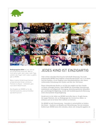 SPENDENGUIDE 2020/21 58 WIRTSCHAFT HILFT!
Jedes schwer erkrankte Kind braucht individuelle Betreuung. Das multi­
professionelle MOMO-Team begleitet schwerstkranke Kinder von 0–18 Jahren
und ihre Familien, ab der Diagnose einer lebensbedrohlichen oder lebens­
verkürzenden Erkrankung eines Kindes und über den Tod hinaus.
Damit schwerstkranke Kinder so viel Zeit wie möglich mit ihrer Familie
zu Hause verbringen können, bietet MOMO die notwendige Unterstützung:
medizinische und pflegerische Versorgung, physiotherapeutische Behandlun-
gen, ­psychologische Begleitung, soziale und musiktherapeutische Betreuung
­sowie ehrenamtliche Hospizbegleitung.
Gerade jetzt ist die Arbeit von MOMO wertvoller denn je. Es geht darum,
die jungen Patienten, die zur ­Risikogruppe des Coronavirus zählen, zu
­schützen und sie im Kreise ihrer Liebsten zu betreuen.
Für MOMO ist jede Unterstützung – besonders in wirtschaftlich so fordern-
den Zeiten – Ausdruck von Respekt und Wertschätzung. Nur mit vereinten
Kräften kann MOMO jenen Zeit schenken, denen sehr wenig Zeit gegeben ist.
Bedingungslose Hilfe für jene, die sie
am dringlichsten brauchen. Weil es
nicht darum geht, dem Leben mehr Tage,
sondern den Tagen mehr Leben zu geben,
gibt es MOMO.
Wiens mobiles Kinderhospiz betreut
schwerstkranke Kinder und deren
Familien zu Hause – individuell, ganz
nach deren Bedürfnissen.
Das Angebot von MOMO ist für die
Familien kostenlos und zum Großteil
spendenfinanziert.
JEDES KIND IST EINZIGARTIG
 Cicely Saunders  Cicely Saunders 
Weil es nicht darum
geht, dem Leben mehr
Tage, sondern den Tagen
mehr Leben zu geben.
©KinderhospizMomo
 