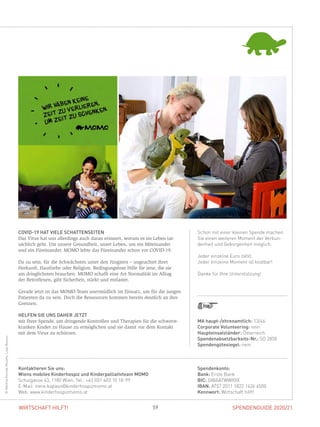 SPENDENGUIDE 2020/2159WIRTSCHAFT HILFT!
Schon mit einer kleinen Spende machen
Sie einen weiteren Moment der Verbun-
denheit und Geborgenheit möglich.
Jeder einzelne Euro zählt.
Jeder einzelne Moment ist kostbar!
Danke für Ihre Unterstützung!
COVID-19 HAT VIELE SCHATTENSEITEN
Das Virus hat uns allerdings auch daran erinnert, worum es im Leben tat-
sächlich geht. Um unsere Gesundheit, unser Leben, um ein Miteinander
und ein Füreinander. MOMO lebte das Füreinander schon vor COVID-19.
Da zu sein, für die Schwächsten unter den Jüngsten – ungeachtet ihrer
­Herkunft, Hautfarbe oder Religion. Bedingungslose Hilfe für jene, die sie
am dringlichsten brauchen. MOMO schafft eine Art Normalität im Alltag
der Betroffenen, gibt Sicherheit, stärkt und entlastet.
Gerade jetzt ist das MOMO-Team unermüdlich im Einsatz, um für die jungen
Patienten da zu sein. Doch die Ressourcen kommen bereits deutlich an ihre
Grenzen.
HELFEN SIE UNS DAHER JETZT
mit Ihrer Spende, um dringende Kontrollen und Therapien für die schwerst-
kranken Kinder zu Hause zu ermöglichen und sie damit vor dem Kontakt
mit dem Virus zu schützen.
Spendenkonto:
Bank: Erste Bank
BIC: GIBAATWWXXX
IBAN: AT57 2011 1822 1426 4500
Kennwort: Wirtschaft hilft!
Kontaktieren Sie uns:
Wiens mobiles Kinderhospiz und Kinderpalliativteam MOMO
Schulgasse 43, 1180 Wien, Tel.: +43 (0)1 403 10 18-99
E-Mail: irene.kapaun@kinderhospizmomo.at
Web: www.kinderhospizmomo.at
MA haupt-/ehrenamtlich: 13/46
Corporate Volunteering: nein
Haupteinsatzländer: Österreich
Spendenabsetzbarkeits-Nr.: SO 2858
Spendengütesiegel: nein
©MartinaKonrad-Murphy,LissyBozovic
 
