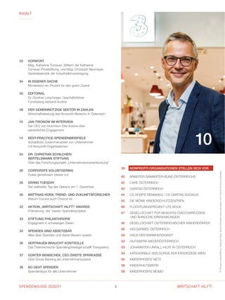 SPENDENGUIDE 2020/21 6 WIRTSCHAFT HILFT!
INHALT
©PhilippLipiarski@Drei,RaphaelNast,KlausVyhnalek(www.vyhnalek.com),DanielHinterramskogler
10
03	VORWORT
	Mag. Katharina Turnauer, Stifterin der Katharina
Turnauer Privatstiftung, und Mag. Christoph Neumayer,
General­sekretär der Industriellenvereinigung
04	 IN EIGENER SACHE
	 Mindestens ein Prozent für den guten Zweck
05	EDITORIAL
	Dr. Günther Lutschinger, Geschäftsführer
Fundraising Verband Austria
08	 DER GEMEINNÜTZIGE SEKTOR IN ZAHLEN
	 Wirtschaftsleistung des Nonprofit-Bereichs in Österreich
10	 JAN TRIONOW IM INTERVIEW
	Der CEO von Hutchison Drei Austria über
persönliches Engagement
14	BEST-PRACTICE-SPENDENBEISPIELE
	Vorbildliche Zusammenarbeit von Unternehmen
mit Nonprofit-Organisationen
24	DR. CHRISTIAN SCHILCHER/
BERTELSMANN STIFTUNG
	Über das Forschungsprojekt „Unternehmensverantwortung“
26	 CORPORATE VOLUNTEERING
	Gutes gemeinsam besser tun
28	 GIVING TUESDAY
	Der weltweite Tag des Gebens am 1. Dezember
30	MATTHIAS HORX, TREND- UND ZUKUNFTSFORSCHER
	 Warum Corona auch Chance ist
32	 AKTION „WIRTSCHAFT HILFT!“ AWARDS
	Prämierung der besten Spendenprojekte
33	 STIFTUNG PHILANTHROPIE
	Engagment in schwierigen Zeiten
34	 SPENDEN SIND ABSETZBAR
	 Alles über Spenden und dabei Steuern sparen
36	 VERTRAUEN BRAUCHT KONTROLLE
	 Das Österreichische Spendengütesiegel schafft Transparenz
37	 GÜNTER BENISCHEK, CEO ZWEITE SPARKASSE
	 Über Social Banking als Unternehmenszweck
38	 SO GEHT SPENDEN
	Spendentipps für alle Unternehmen
39	NONPROFIT-ORGANISATIONEN STELLEN SICH VOR
40 	 ARBEITER-SAMARITER-BUND ÖSTERREICHS
42 	 CARE ÖSTERREICH
43 	 CARITAS ÖSTERREICH
44 	CS HOSPIZ RENNWEG / CS CARITAS SOCIALIS
45 	 DIE MÖWE KINDERSCHUTZZENTREN
46 	 FLÜCHTLINGSPROJEKT UTE BOCK
47 	GESELLSCHAFT FÜR MUKOPOLYSACCHARIDOSEN
UND ÄHNLICHE ERKRANKUNGEN
48 	GESELLSCHAFT ÖSTERREICHISCHER KINDERDÖRFER
49 	 HEILSARMEE ÖSTERREICH
50 	 HAUS DER BARMHERZIGKEIT
52 	 HILFSWERK NIEDERÖSTERREICH
53 	 JOHANNITER-UNFALL-HILFE IN ÖSTERREICH
54 	KATEGORIALE SEELSORGE DER ERZDIÖZESE WIEN
55 	 KINDERHOSPIZ NETZ
56 	 KINDERHILFSWERK
58 	 KINDERHOSPIZ MOMO
 