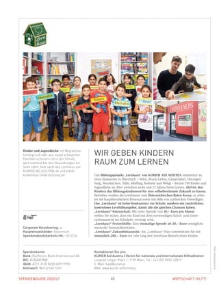 SPENDENGUIDE 2020/21SPENDENGUIDE 2020/21 60 WIRTSCHAFT HILFT!
Das Bildungsprojekt „Lernhaus“ von KURIER AID AUSTRIA unterstützt an
neun Standorten in Österreich – Wien, Bruck/Leitha, Gänserndorf, Herzogen-
burg, Neunkirchen, Tulln, Mödling, Kufstein und Wörgl – derzeit 190 Kinder und
Jugendliche im Alter zwischen sechs und 15 Jahren beim Lernen. Ziel ist, den
Kindern das Bildungsfundament für eine selbstbestimmte Zukunft zu bauen.
Betrieben werden die Lernhäuser vom Österreichischen Roten Kreuz, es arbei-
tet mit hauptberuflichem Personal sowie mit Hilfe von zahlreichen Freiwilligen.
Das „Lernhaus“ ist keine Konkurrenz zur Schule, sondern ein zusätzliches,
kostenloses Lernhilfeangebot, damit alle die gleichen Chancen haben.
„Lernhaus“-Patenschaft: Mit einer Spende von 10,– Euro pro Monat
stellen Sie sicher, dass ein Kind mit dem notwendigen Schul- und Unter-
richtsmaterial im Schuljahr versorgt wird.
„Lernhaus“-Freizeithilfe: Eine einmalige Spende ab 20,– Euro ermöglicht
wertvolle Freizeitaktivitäten.
„Lernhaus“-Zukunftsbaustein: Als „Lernhaus“-Pate unterstützen Sie mit
monatlich 280,– Euro ein Jahr lang den Lernhaus-Besuch eines Kindes.
Kinder und Jugendliche mit Migrations-
hintergrund oder aus sozial schwachen
Familien scheitern oft in der Schule,
weil niemand bei den Hausübungen zur
Seite steht. Hier setzt das Lernhaus von
KURIER AID AUSTRIA an und bietet
kostenlose Unterstützung an.
WIR GEBEN KINDERN
RAUM ZUM LERNEN
©KURIER/GilbertNovy
Corporate Volunteering: ja
Haupteinsatzländer: Österreich
Spendenabsetzbarkeits-Nr.: SO 2234
Spendenkonto:
Bank: Raiffeisen Bank International AG
BIC: RZBAATWW
IBAN: AT71 3100 0000 0099 9995
Kennwort: Wirtschaft hilft!
Kontaktieren Sie uns:
KURIER Aid Austria | Verein für nationale und internationale Hilfsaktionen
Leopold-Ungar-Platz 1, 1190 Wien, Tel.: +43 (0)5 9030-22819
E-Mail: kaa@kurier.at
Web: www.kurier.at/lernhaus
 