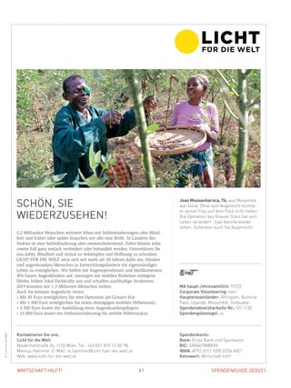 SPENDENGUIDE 2020/2161WIRTSCHAFT HILFT!
SCHÖN, SIE
WIEDER­ZUSEHEN!
2,2 Milliarden Menschen weltweit leben mit Sehbehinderungen oder Blind-
heit und früher oder später brauchen wir alle eine Brille. In Ländern des
­Südens ist eine Sehbehinderung aber existenzbedrohend. Dabei könnte jeder
zweite Fall ganz einfach verhindert oder behandelt werden. Unterstützen Sie
uns dabei, Blindheit und Armut zu bekämpfen und Hoffnung zu schenken.
LICHT FÜR DIE WELT setzt sich seit mehr als 30 Jahren dafür ein, blinden
und augenkranken Menschen in Entwicklungsländern ein eigenständiges
­Leben zu ermöglichen. Wir helfen mit Augenoperationen und Medikamenten.
Wir bauen Augenkliniken auf, versorgen mit mobilen Einheiten entlegene
­Dörfer, bilden lokal Fachkräfte aus und schaffen nachhaltige Strukturen.
2019 konnten wir 1,3 Millionen Menschen helfen.
Auch Sie können Augenlicht retten:
» Mit 30 Euro ermöglichen Sie eine Operation am Grauen Star.
» Mit 1.500 Euro ermöglichen Sie einen dreitägigen mobilen Hilfseinsatz.
» 3.300 Euro kostet die Ausbildung eines Augenkrankenpflegers.
» 25.000 Euro kostet ein Ambulanzfahrzeug für mobile Hilfseinsätze.
Joao Mussanharuca, 74, aus Mosambik
war blind. Ohne sein Augenlicht konnte
er seiner Frau auf dem Feld nicht helfen.
Die Operation des Grauen Stars hat sein
Leben verändert: Joao konnte wieder
sehen. Schenken auch Sie Augenlicht!
©LichtfürdieWelt
MA haupt-/ehrenamtlich: 97/33
Corporate Volunteering: nein
Haupteinsatzländer: Äthiopien, Burkina
Faso, Uganda, Mosambik, Südsudan
Spendenabsetzbarkeits-Nr.: SO 1130
Spendengütesiegel: ja
Spendenkonto:
Bank: Erste Bank und Sparkasse
BIC: GIBAATWWXXX
IBAN: AT92 2011 1000 0256 6001
Kennwort: Wirtschaft hilft!
Kontaktieren Sie uns:
Licht für die Welt
Niederhofstraße 26, 1120 Wien, Tel.: +43 (0)1 810 13 00-98
Markus Hammer, E-Mail: m.hammer@licht-fuer-die-welt.at
Web: www.licht-für-die-welt.at
 
