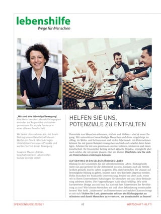 SPENDENGUIDE 2020/21 62 WIRTSCHAFT HILFT!
Potenziale von Menschen erkennen, stärken und fördern – das ist unser Zu-
gang. Wir unterstützen benachteiligte Menschen und deren Angehörige im
Alltag, im Wohn- und Lebensraum und in der Arbeitswelt. Als Unternehmen
können Sie mit gutem Beispiel vorangehen und sich auf vielerlei Arten betei-
ligen. Arbeiten Sie mit uns gemeinsam an einer offenen, inklusiven und fairen
Gesellschaft. Ihr finanzieller Beitrag sichert aktuelle Projekte, ermöglicht aber
auch solche, die wir gerade planen. Hier ein kleiner Überblick, wie Sie sich
als Unternehmen einbringen können:
AUF DEM WEG IN EIN SELBSTSTÄNDIGES LEBEN
Bildung ist der Grundstein für ein selbstbestimmtes Leben. Bildung heißt
nicht nur, gut gerüstet für die Arbeitswelt zu sein, sondern auch als Persön-
lichkeit gestärkt durchs Leben zu gehen. Um allen Menschen die Chance auf
bestmögliche Bildung zu geben, müssen noch viele Barrieren abgebaut werden.
Dafür brauchen wir finanzielle Unterstützung, freuen uns aber auch, wenn
wir in Ihrem Unternehmen Schulungen für Menschen mit und ohne Behinde-
rung anbieten dürfen. Die Fragestellungen dafür sind vielfältig: Wie sieht
barrierefreies Design aus und was hat das mit dem Älterwerden der Bevölke-
rung zu tun? Wie können Menschen mit und ohne Behinderung voneinander
lernen? Was heißt „Anderssein“ im Unternehmen und welche Chancen bringt
es mit sich? Haben Sie Lust, gemeinsam mit uns ein Bildungspaket zu
schnüren und damit Menschen zu vernetzen, um voneinander zu lernen?
„Wir sind eine lebendige Bewegung!
Alle Menschen der Lebenshilfe begegnen
einander auf Augenhöhe und stehen
gemeinsam für soziale Fairness in
einer offenen Gesellschaft.
Wir laden Unternehmen ein, mit ihrem
Beitrag unsere Gesellschaft diesen
Werten ein Stück näherzubringen.
Unterstützen Sie unsere Projekte und
werden Sie Teil dieser Bewegung.“
Susanne Maurer-Aldrian,
Geschäftsführerin Lebenshilfen
Soziale Dienste GmbH
HELFEN SIE UNS,
­POTENZIALE ZU ENTFALTEN
©LebenshilfenSozialeDiensteGmbH,VGstockstudio/shutterstock
 