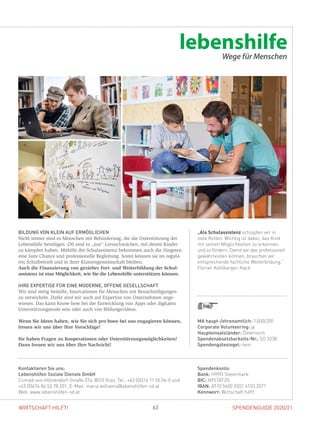 SPENDENGUIDE 2020/2163WIRTSCHAFT HILFT!
„Als Schulassistenz schlüpfen wir in
viele Rollen. Wichtig ist dabei, das Kind
mit seinen Möglichkeiten zu erkennen
und zu fördern. Damit wir das professionell
gewährleisten können, brauchen wir
entsprechende fachliche Weiterbildung.“
Florian Kohlberger-Hack
BILDUNG VON KLEIN AUF ERMÖGLICHEN
Nicht immer sind es Menschen mit Behinderung, die die Unterstützung der
Lebenshilfe benötigen. Oft sind es „nur“ Lernschwächen, mit denen ­Kinder
zu kämpfen haben. Mithilfe der Schulassistenz bekommen auch die Jüngsten
eine faire Chance und professionelle Begleitung. Somit können sie im regulä-
ren Schulbetrieb und in ihrer Klassengemeinschaft bleiben.
Auch die Finanzierung von gezielter Fort- und Weiterbildung der Schul­
assistenz ist eine Möglichkeit, wie Sie die Lebenshilfe unterstützen können.
IHRE EXPERTISE FÜR EINE MODERNE, OFFENE GESELLSCHAFT
Wir sind stetig bemüht, Innovationen für Menschen mit Benachteiligungen
zu entwickeln. Dafür sind wir auch auf Expertise von Unternehmen ange­
wiesen. Das kann Know-how bei der Entwicklung von Apps oder digitalen
Unterstützungstools sein oder auch von Bildungsvideos.
Wenn Sie Ideen haben, wie Sie sich pro bono bei uns engagieren können,
freuen wir uns über Ihre Vorschläge!
Sie haben Fragen zu Kooperationen oder Unterstützungsmöglichkeiten?
Dann freuen wir uns über Ihre Nachricht!
Spendenkonto:
Bank: HYPO Steiermark
BIC: HYSTAT2G
IBAN: AT10 5600 0201 4103 2071
Kennwort: Wirtschaft hilft!
Kontaktieren Sie uns:
Lebenshilfen Soziale Dienste GmbH
Conrad-von-Hötzendorf-Straße 37a, 8010 Graz, Tel.: +43 (0)316 71 55 06-0 und
+43 (0)676 84 52 78 201, E-Mail: maria.williams@lebenshilfen-sd.at
Web: www.lebenshilfen-sd.at
MA haupt-/ehrenamtlich: 1.000/200
Corporate Volunteering: ja
Haupteinsatzländer: Österreich
Spendenabsetzbarkeits-Nr.: SO 3238
Spendengütesiegel: nein
 