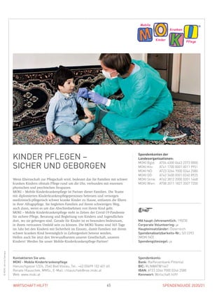 SPENDENGUIDE 2020/2165WIRTSCHAFT HILFT!
KINDER PFLEGEN –
SICHER UND GEBORGEN
Wenn Elternschaft zur Pflegschaft wird, bedeutet das für Familien mit schwer
kranken Kindern oftmals Pflege rund um die Uhr, verbunden mit enormen
physischen und psychischen Strapazen.
MOKI – Mobile Kinderkrankenpflege ist Partner dieser Familien. Die Teams
mit diplomierten Kinderkrankenpflegepersonen betreuen und versorgen
­medizinisch-pflegerisch schwer kranke Kinder zu Hause, entlasten die Eltern
in ihrer Alltagspflege. Sie begleiten Familien auf ihrem schwierigen Weg,
auch dann, wenn es um das Abschiednehmen von ihrem Kind geht.
MOKI – Mobile Kinderkrankenpflege steht in Zeiten der Covid-19-Pandemie
für sichere Pflege, Beratung und Begleitung von Kindern und Jugendlichen
dort, wo sie geborgen sind. Gerade für Kinder ist es besonders bedeutsam,
in ihrem vertrauten Umfeld sein zu können. Die MOKI-Teams sind 365 Tage
im Jahr bei den Kindern mit Sicherheit im Einsatz, damit Familien mit ihrem
schwer kranken Kind bestmöglich in Geborgenheit betreut werden.
Helfen auch Sie jetzt den Verwundbarsten unserer Gesellschaft, unseren
­Kindern! Werden Sie unser Mobile-Kinderkrankenpflege-Partner!
Spendenkonten der
Landesorganisationen:
MOKI Bgld:	 AT04 4300 0443 2373 0000
MOKI Ktn:	 AT41 1700 0001 0011 9951
MOKI NÖ:	 AT23 3264 7000 0244 2580
MOKI OÖ:	 AT42 3400 0001 0260 8925
MOKI Stmk:	 AT62 3812 2000 0201 1468
MOKI Wien:	 AT08 2011 1827 3507 7200
©MOKIJarmilaSatrapa
MA haupt-/ehrenamtlich: 190/30
Corporate Volunteering: ja
Haupteinsatzländer: Österreich
Spendenabsetzbarkeits-Nr.: SO 2393
(MOKI NÖ)
Spendengütesiegel: ja
Spendenkonto:
Bank: Raiffeisenbank Pittental
BIC: RLNWATW1647
IBAN: AT23 3264 7000 0244 2580
Kennwort: Wirtschaft hilft!
Kontaktieren Sie uns:
MOKI - Mobile Kinderkrankenpflege
Hanuschgasse 1/2/4, 2540 Bad Vöslau, Tel.: +43 (0)699 102 401 65
Renate Hlauschek, MMSc, E-Mail: r.hlauschek@noe.moki.at
Web: www.moki.at
 