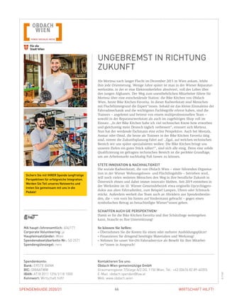 SPENDENGUIDE 2020/21SPENDENGUIDE 2020/21 66 WIRTSCHAFT HILFT!
Als Mortesa nach langer Flucht im Dezember 2015 in Wien ankam, fehlte
ihm jede Orientierung. Wenige Jahre später ist man in der Wiener Reparatur-
werkstätte, in der er eine Elektronikerlehre absolviert, voll des Lobes über
den jungen Afghanen. Der Weg zum unentbehrlichen Mitarbeiter führte für
Mortesa über eine entscheidende Station: die Bike Kitchen von Obdach
Wien, heute Bike Kitchen Favorita. In dieser Radwerkstatt sind Menschen
mit Fluchthintergrund die Expert*innen. Sobald sie das kleine Einmaleins der
Fahrradmechanik und die wichtigsten Fachbegriffe erlernt haben, sind die
Trainees – angeleitet und betreut von einem multiprofessionellen Team –
­sowohl in der Reparaturwerkstatt als auch im zugehörigen Shop voll im
­Einsatz. „In der Bike Kitchen habe ich viel technisches Know-how erworben
und gleichzeitig mein Deutsch täglich verbessert“, erinnert sich Mortesa.
Nun hat der werdende Fachmann eine echte Perspektive. Auch bei Mostafa,
Anmar oder Omid, die heute als Trainees in der Bike Kitchen Favorita tätig
sind, nimmt die Zukunftsplanung Fahrt auf: „Egal, auf welchen technischen
Bereich wir uns später spezialisieren wollen: Die Bike Kitchen bringt uns
­unseren Zielen ein gutes Stück näher!“, sind sich alle einig. Denn eine solide
Qualifizierung im gefragten technischen Bereich ist die perfekte Grundlage,
um am Arbeitsmarkt nachhaltig Fuß fassen zu können.
STETE INNOVATION  NACHHALTIGKEIT
Die soziale Radwerkstatt, die von Obdach Wien – einer führenden Organisa-
tion in der Wiener Wohnungslosen- und Flüchtlingshilfe – betrieben wird,
will noch vielen weiteren Menschen den Weg in ihre berufliche Zukunft in
Österreich ebnen und dabei immer innovativ bleiben. Seit 2019 entstehen in
der Werkstätte im 10. Wiener Gemeindebezirk etwa originelle Upcyclingpro-
dukte aus alten Fahrradteilen, zum Beispiel Lampen, Uhren oder Schmuck-
stücke. Außerdem werkelt das Team auch an Alträdern aus Spendenbestän-
den, die – von vorn bis hinten auf Vordermann gebracht – gegen einen
symbolischen Betrag an benachteiligte Wiener*innen gehen.
SCHAFFEN AUCH SIE PERSPEKTIVEN!
Damit es für die Bike Kitchen Favorita und ihre Schützlinge weitergehen
kann, braucht es Ihre Unterstützung!
So können Sie helfen:
» Übernehmen Sie die Kosten für einen oder mehrere Ausbildungsplätze!
» Finanzieren Sie dringend benötigte Materialien und Werkzeug!
» Nehmen Sie unser Vor-Ort-Fahrradservice als Benefit für Ihre Mitarbei-
ter*innen in Anspruch!
MA haupt-/ehrenamtlich: 404/171
Corporate Volunteering: ja
Haupteinsatzländer: Wien
Spendenabsetzbarkeits-Nr.: SO 2571
Spendengütesiegel: nein
Spendenkonto:
Bank: ERSTE BANK
BIC: GIBAATWW
IBAN: AT18 2011 1296 5118 1000
Kennwort: Wirtschaft hilft!
Kontaktieren Sie uns:
Obdach Wien gemeinnützige GmbH
Graumanngasse 7/Stiege A/2.OG, 1150 Wien, Tel.: +43 (0)676 82 89-40355
E-Mail: obdach.spenden@fsw.at
Web: www.obdach.wien
UNGEBREMST IN RICHTUNG
ZUKUNFT
©FSW
Sichern Sie mit IHRER Spende langfristige
Perspektiven für erfolgreiche Integration.
Werden Sie Teil unseres Netzwerks und
treten Sie gemeinsam mit uns in die
Pedale!
 